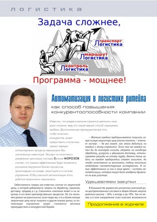 Себестоимость товара, как известно, состоит из закупочной
цены, к которой добавляются затраты на обработку, хранение,
доставку, продажу и т.д. Сэкономить компания может и на за
купках, и на своих производственных процессах. Но эта эконо
мия далеко не равнозначна: если такую же, а то и более низкую
закупочную цену могут получить и другие игроки рынка, то оп
тимизация внутренних затрат становится весомым
преимуществом в конкурентной борьбе.
Автоматизация в логистике ритейла
как способ повышения
конкурентоспособности компании
Известно, что каждая компания стремится увеличить свою
долю на рынке, ведь это самый верный способ наращивать
прибыль. Дополнительные преимущества для того,
чтобы потеснить
конкурентов, может
предоставить и логистика,
однако нередко
оптимизировать процессы невозможно без
значительных инвестиций. Эксперт по логистике и
управлению цепочками поставок Евгений МОРОЗОВ
считает, что самыми эффективными будут вложения в
улучшение внутренних бизнес процессов,
происходящих на складе, транспорте и в системе
управления. И без сквозной автоматизации этого
добиться практически невозможно.
л о г и с т и к а
– Желание каждого предпринимателя получить са
мую низкую закупочную цену вполне понятно, – отмеча
ет эксперт. – Не все знают, как этого добиться, но
каждый к этому стремится. Точно так же каждый хо
тел бы до минимума снизить затраты на складскую
обработку, ускорить и удешевить доставку, оптими
зировать расходы на оплату труда. Именно такие за
дачи на каждом предприятии ставят логистам. Но
чтобы качественно их выполнять, отделу логистики
необходимы соответствующие инструменты. И са
мые эффективные из них в наше время – системы ав
томатизации, которые могут быть внедрены букваль
но на всех участках.
Удешевляем закупки
В большинстве украинских розничных компаний до
ля централизованных поставок в общем объеме закупок
довольно высока – 50%, а иногда и до 70%. Тем не ме
нее, и в этом направлении стоит поискать возможности
Продолжение в журнале
 
