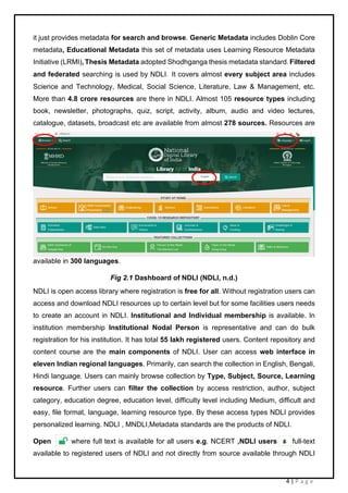 4 | P a g e
it just provides metadata for search and browse. Generic Metadata includes Doblin Core
metadata, Educational Metadata this set of metadata uses Learning Resource Metadata
Initiative (LRMI), Thesis Metadata adopted Shodhganga thesis metadata standard. Filtered
and federated searching is used by NDLI. It covers almost every subject area includes
Science and Technology, Medical, Social Science, Literature, Law & Management, etc.
More than 4.8 crore resources are there in NDLI. Almost 105 resource types including
book, newsletter, photographs, quiz, script, activity, album, audio and video lectures,
catalogue, datasets, broadcast etc are available from almost 278 sources. Resources are
available in 300 languages.
Fig 2.1 Dashboard of NDLI (NDLI, n.d.)
NDLI is open access library where registration is free for all. Without registration users can
access and download NDLI resources up to certain level but for some facilities users needs
to create an account in NDLI. Institutional and Individual membership is available. In
institution membership Institutional Nodal Person is representative and can do bulk
registration for his institution. It has total 55 lakh registered users. Content repository and
content course are the main components of NDLI. User can access web interface in
eleven Indian regional languages. Primarily, can search the collection in English, Bengali,
Hindi language. Users can mainly browse collection by Type, Subject, Source, Learning
resource. Further users can filter the collection by access restriction, author, subject
category, education degree, education level, difficulty level including Medium, difficult and
easy, file format, language, learning resource type. By these access types NDLI provides
personalized learning. NDLI , MNDLI,Metadata standards are the products of NDLI.
Open where full text is available for all users e.g. NCERT ,NDLI users full-text
available to registered users of NDLI and not directly from source available through NDLI
 