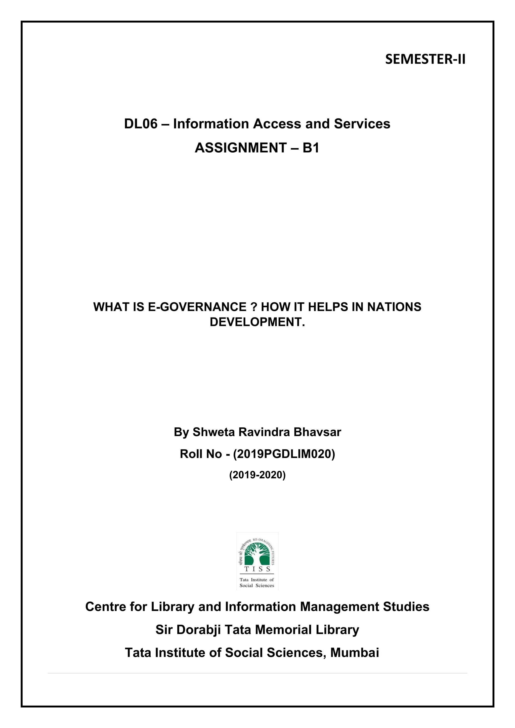 SEMESTER-II
DL06 – Information Access and Services
ASSIGNMENT – B1
WHAT IS E-GOVERNANCE ? HOW IT HELPS IN NATIONS
DEVELOPMENT.
By Shweta Ravindra Bhavsar
Roll No - (2019PGDLIM020)
(2019-2020)
Centre for Library and Information Management Studies
Sir Dorabji Tata Memorial Library
Tata Institute of Social Sciences, Mumbai
 