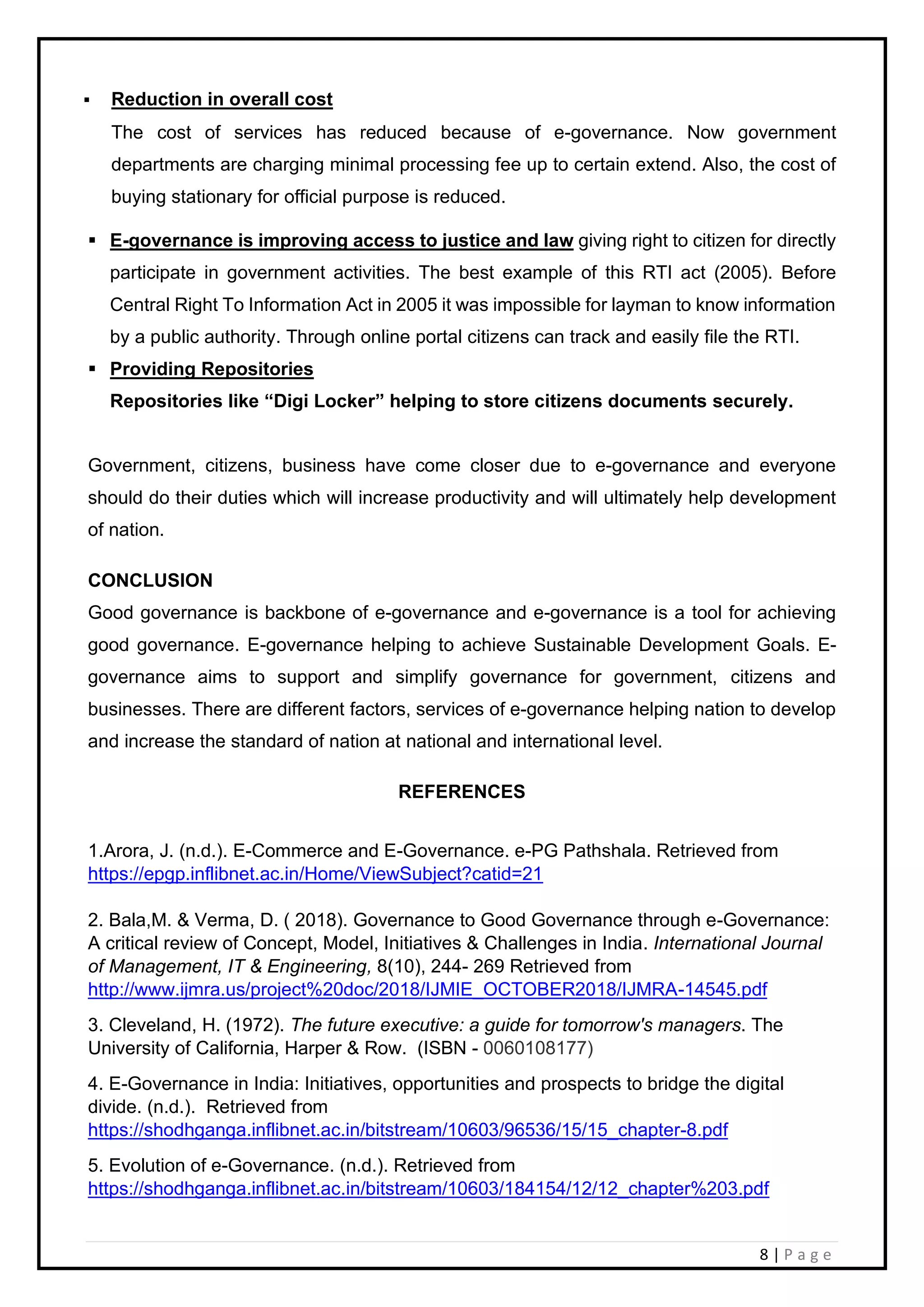 8 | P a g e
▪ Reduction in overall cost
The cost of services has reduced because of e-governance. Now government
departments are charging minimal processing fee up to certain extend. Also, the cost of
buying stationary for official purpose is reduced.
▪ E-governance is improving access to justice and law giving right to citizen for directly
participate in government activities. The best example of this RTI act (2005). Before
Central Right To Information Act in 2005 it was impossible for layman to know information
by a public authority. Through online portal citizens can track and easily file the RTI.
▪ Providing Repositories
Repositories like “Digi Locker” helping to store citizens documents securely.
Government, citizens, business have come closer due to e-governance and everyone
should do their duties which will increase productivity and will ultimately help development
of nation.
CONCLUSION
Good governance is backbone of e-governance and e-governance is a tool for achieving
good governance. E-governance helping to achieve Sustainable Development Goals. E-
governance aims to support and simplify governance for government, citizens and
businesses. There are different factors, services of e-governance helping nation to develop
and increase the standard of nation at national and international level.
REFERENCES
1.Arora, J. (n.d.). E-Commerce and E-Governance. e-PG Pathshala. Retrieved from
https://epgp.inflibnet.ac.in/Home/ViewSubject?catid=21
2. Bala,M. & Verma, D. ( 2018). Governance to Good Governance through e-Governance:
A critical review of Concept, Model, Initiatives & Challenges in India. International Journal
of Management, IT & Engineering, 8(10), 244- 269 Retrieved from
http://www.ijmra.us/project%20doc/2018/IJMIE_OCTOBER2018/IJMRA-14545.pdf
3. Cleveland, H. (1972). The future executive: a guide for tomorrow's managers. The
University of California, Harper & Row. (ISBN - 0060108177)
4. E-Governance in India: Initiatives, opportunities and prospects to bridge the digital
divide. (n.d.). Retrieved from
https://shodhganga.inflibnet.ac.in/bitstream/10603/96536/15/15_chapter-8.pdf
5. Evolution of e-Governance. (n.d.). Retrieved from
https://shodhganga.inflibnet.ac.in/bitstream/10603/184154/12/12_chapter%203.pdf
 