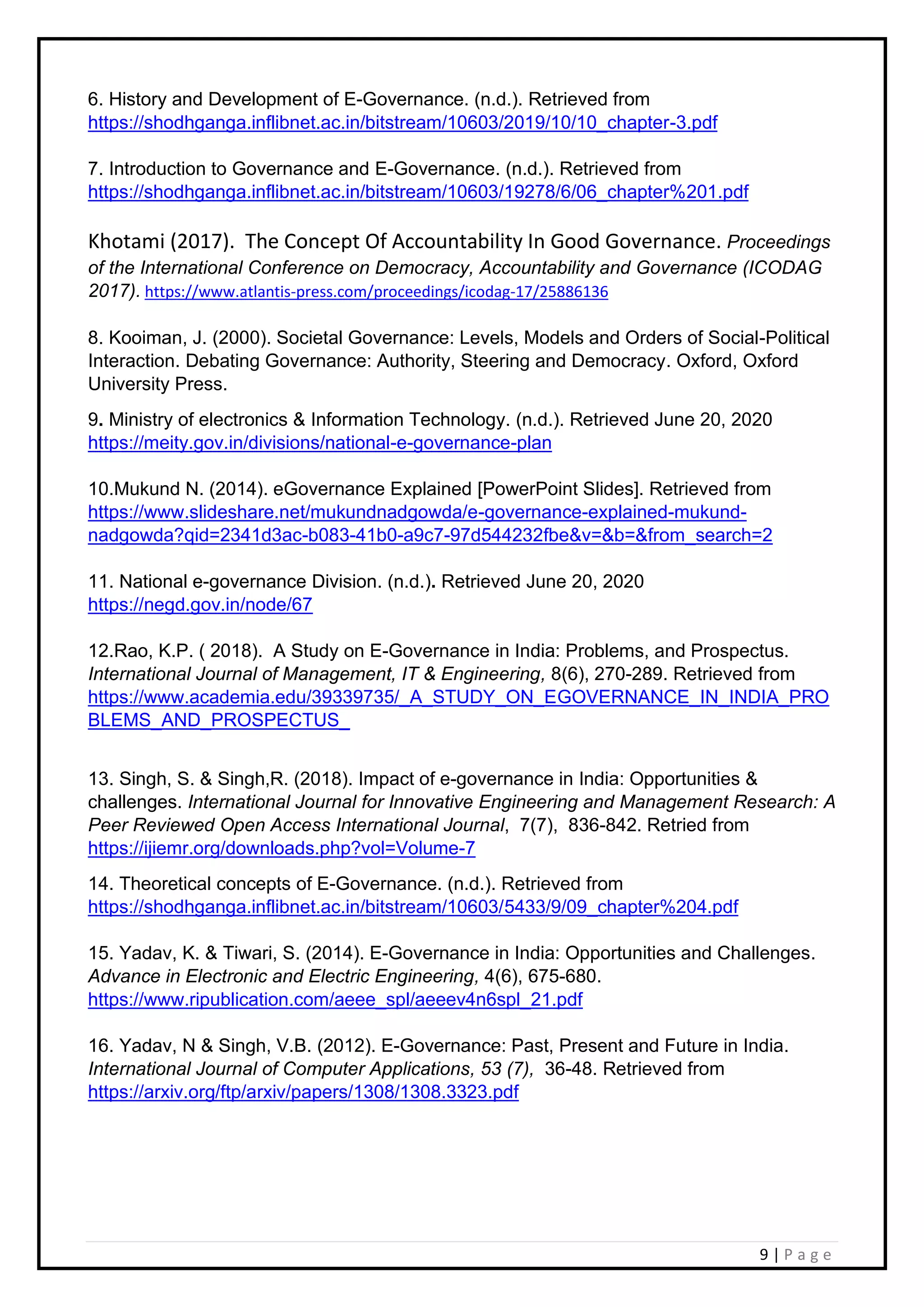 9 | P a g e
6. History and Development of E-Governance. (n.d.). Retrieved from
https://shodhganga.inflibnet.ac.in/bitstream/10603/2019/10/10_chapter-3.pdf
7. Introduction to Governance and E-Governance. (n.d.). Retrieved from
https://shodhganga.inflibnet.ac.in/bitstream/10603/19278/6/06_chapter%201.pdf
Khotami (2017). The Concept Of Accountability In Good Governance. Proceedings
of the International Conference on Democracy, Accountability and Governance (ICODAG
2017). https://www.atlantis-press.com/proceedings/icodag-17/25886136
8. Kooiman, J. (2000). Societal Governance: Levels, Models and Orders of Social-Political
Interaction. Debating Governance: Authority, Steering and Democracy. Oxford, Oxford
University Press.
9. Ministry of electronics & Information Technology. (n.d.). Retrieved June 20, 2020
https://meity.gov.in/divisions/national-e-governance-plan
10.Mukund N. (2014). eGovernance Explained [PowerPoint Slides]. Retrieved from
https://www.slideshare.net/mukundnadgowda/e-governance-explained-mukund-
nadgowda?qid=2341d3ac-b083-41b0-a9c7-97d544232fbe&v=&b=&from_search=2
11. National e-governance Division. (n.d.). Retrieved June 20, 2020
https://negd.gov.in/node/67
12.Rao, K.P. ( 2018). A Study on E-Governance in India: Problems, and Prospectus.
International Journal of Management, IT & Engineering, 8(6), 270-289. Retrieved from
https://www.academia.edu/39339735/_A_STUDY_ON_EGOVERNANCE_IN_INDIA_PRO
BLEMS_AND_PROSPECTUS_
13. Singh, S. & Singh,R. (2018). Impact of e-governance in India: Opportunities &
challenges. International Journal for Innovative Engineering and Management Research: A
Peer Reviewed Open Access International Journal, 7(7), 836-842. Retried from
https://ijiemr.org/downloads.php?vol=Volume-7
14. Theoretical concepts of E-Governance. (n.d.). Retrieved from
https://shodhganga.inflibnet.ac.in/bitstream/10603/5433/9/09_chapter%204.pdf
15. Yadav, K. & Tiwari, S. (2014). E-Governance in India: Opportunities and Challenges.
Advance in Electronic and Electric Engineering, 4(6), 675-680.
https://www.ripublication.com/aeee_spl/aeeev4n6spl_21.pdf
16. Yadav, N & Singh, V.B. (2012). E-Governance: Past, Present and Future in India.
International Journal of Computer Applications, 53 (7), 36-48. Retrieved from
https://arxiv.org/ftp/arxiv/papers/1308/1308.3323.pdf
 