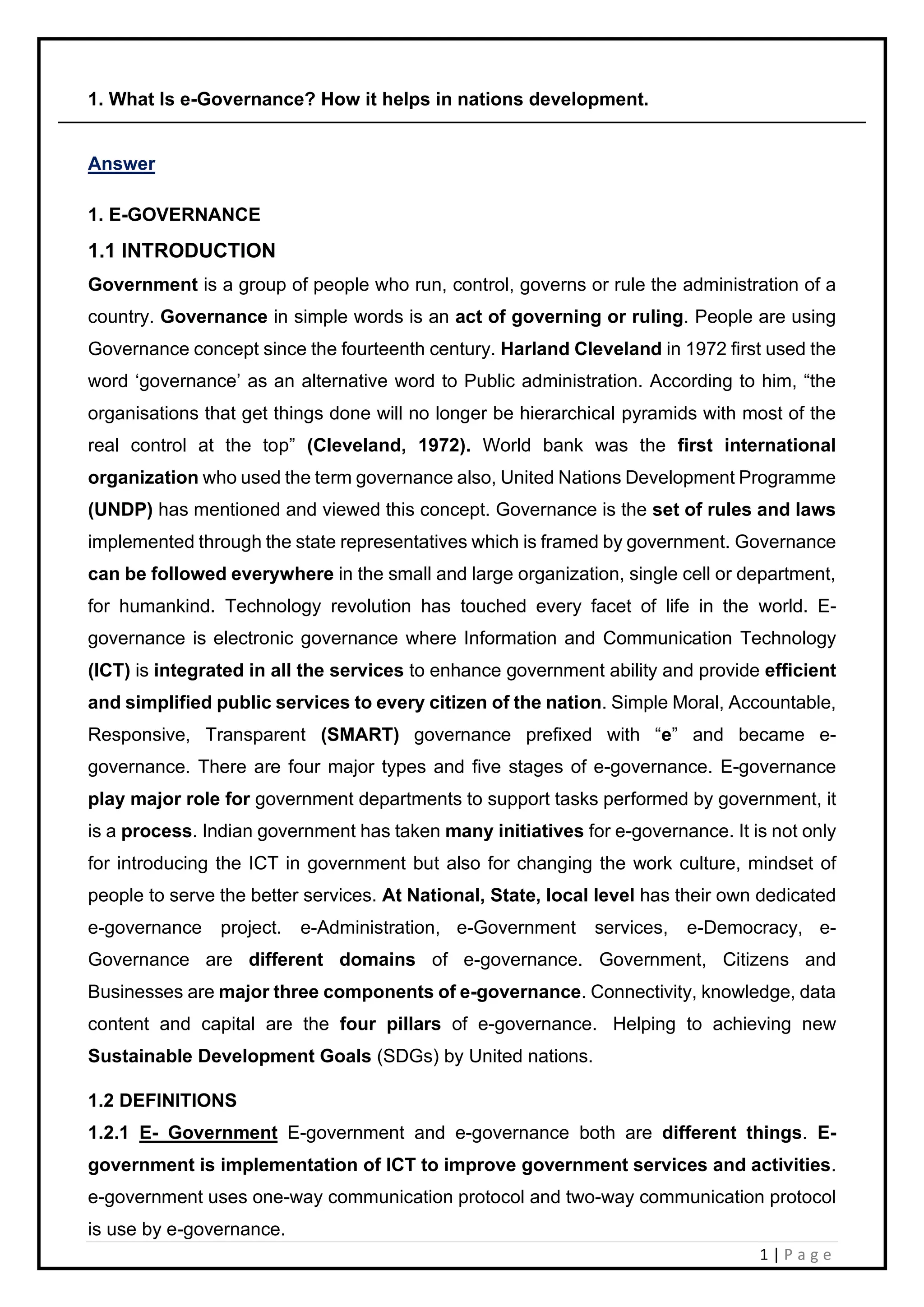 1 | P a g e
1. What Is e-Governance? How it helps in nations development.
Answer
1. E-GOVERNANCE
1.1 INTRODUCTION
Government is a group of people who run, control, governs or rule the administration of a
country. Governance in simple words is an act of governing or ruling. People are using
Governance concept since the fourteenth century. Harland Cleveland in 1972 first used the
word ‘governance’ as an alternative word to Public administration. According to him, “the
organisations that get things done will no longer be hierarchical pyramids with most of the
real control at the top” (Cleveland, 1972). World bank was the first international
organization who used the term governance also, United Nations Development Programme
(UNDP) has mentioned and viewed this concept. Governance is the set of rules and laws
implemented through the state representatives which is framed by government. Governance
can be followed everywhere in the small and large organization, single cell or department,
for humankind. Technology revolution has touched every facet of life in the world. E-
governance is electronic governance where Information and Communication Technology
(ICT) is integrated in all the services to enhance government ability and provide efficient
and simplified public services to every citizen of the nation. Simple Moral, Accountable,
Responsive, Transparent (SMART) governance prefixed with “e” and became e-
governance. There are four major types and five stages of e-governance. E-governance
play major role for government departments to support tasks performed by government, it
is a process. Indian government has taken many initiatives for e-governance. It is not only
for introducing the ICT in government but also for changing the work culture, mindset of
people to serve the better services. At National, State, local level has their own dedicated
e-governance project. e-Administration, e-Government services, e-Democracy, e-
Governance are different domains of e-governance. Government, Citizens and
Businesses are major three components of e-governance. Connectivity, knowledge, data
content and capital are the four pillars of e-governance. Helping to achieving new
Sustainable Development Goals (SDGs) by United nations.
1.2 DEFINITIONS
1.2.1 E- Government E-government and e-governance both are different things. E-
government is implementation of ICT to improve government services and activities.
e-government uses one-way communication protocol and two-way communication protocol
is use by e-governance.
 