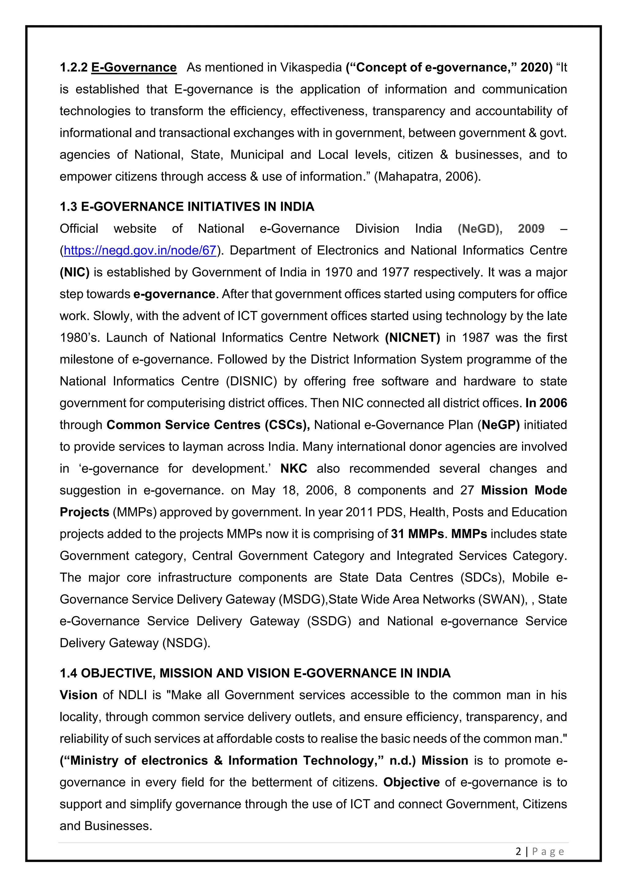 2 | P a g e
1.2.2 E-Governance As mentioned in Vikaspedia (“Concept of e-governance,” 2020) “It
is established that E-governance is the application of information and communication
technologies to transform the efficiency, effectiveness, transparency and accountability of
informational and transactional exchanges with in government, between government & govt.
agencies of National, State, Municipal and Local levels, citizen & businesses, and to
empower citizens through access & use of information.” (Mahapatra, 2006).
1.3 E-GOVERNANCE INITIATIVES IN INDIA
Official website of National e-Governance Division India (NeGD), 2009 –
(https://negd.gov.in/node/67). Department of Electronics and National Informatics Centre
(NIC) is established by Government of India in 1970 and 1977 respectively. It was a major
step towards e-governance. After that government offices started using computers for office
work. Slowly, with the advent of ICT government offices started using technology by the late
1980’s. Launch of National Informatics Centre Network (NICNET) in 1987 was the first
milestone of e-governance. Followed by the District Information System programme of the
National Informatics Centre (DISNIC) by offering free software and hardware to state
government for computerising district offices. Then NIC connected all district offices. In 2006
through Common Service Centres (CSCs), National e-Governance Plan (NeGP) initiated
to provide services to layman across India. Many international donor agencies are involved
in ‘e-governance for development.’ NKC also recommended several changes and
suggestion in e-governance. on May 18, 2006, 8 components and 27 Mission Mode
Projects (MMPs) approved by government. In year 2011 PDS, Health, Posts and Education
projects added to the projects MMPs now it is comprising of 31 MMPs. MMPs includes state
Government category, Central Government Category and Integrated Services Category.
The major core infrastructure components are State Data Centres (SDCs), Mobile e-
Governance Service Delivery Gateway (MSDG),State Wide Area Networks (SWAN), , State
e-Governance Service Delivery Gateway (SSDG) and National e-governance Service
Delivery Gateway (NSDG).
1.4 OBJECTIVE, MISSION AND VISION E-GOVERNANCE IN INDIA
Vision of NDLI is "Make all Government services accessible to the common man in his
locality, through common service delivery outlets, and ensure efficiency, transparency, and
reliability of such services at affordable costs to realise the basic needs of the common man."
(“Ministry of electronics & Information Technology,” n.d.) Mission is to promote e-
governance in every field for the betterment of citizens. Objective of e-governance is to
support and simplify governance through the use of ICT and connect Government, Citizens
and Businesses.
 