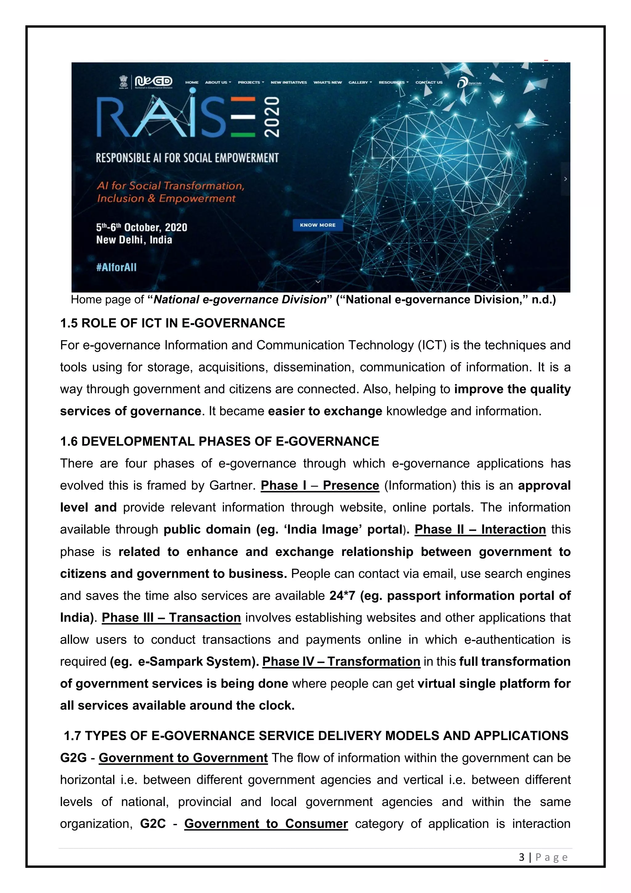 3 | P a g e
Home page of “National e-governance Division” (“National e-governance Division,” n.d.)
1.5 ROLE OF ICT IN E-GOVERNANCE
For e-governance Information and Communication Technology (ICT) is the techniques and
tools using for storage, acquisitions, dissemination, communication of information. It is a
way through government and citizens are connected. Also, helping to improve the quality
services of governance. It became easier to exchange knowledge and information.
1.6 DEVELOPMENTAL PHASES OF E-GOVERNANCE
There are four phases of e-governance through which e-governance applications has
evolved this is framed by Gartner. Phase I – Presence (Information) this is an approval
level and provide relevant information through website, online portals. The information
available through public domain (eg. ‘India Image’ portal). Phase II – Interaction this
phase is related to enhance and exchange relationship between government to
citizens and government to business. People can contact via email, use search engines
and saves the time also services are available 24*7 (eg. passport information portal of
India). Phase III – Transaction involves establishing websites and other applications that
allow users to conduct transactions and payments online in which e-authentication is
required (eg. e-Sampark System). Phase IV – Transformation in this full transformation
of government services is being done where people can get virtual single platform for
all services available around the clock.
1.7 TYPES OF E-GOVERNANCE SERVICE DELIVERY MODELS AND APPLICATIONS
G2G - Government to Government The flow of information within the government can be
horizontal i.e. between different government agencies and vertical i.e. between different
levels of national, provincial and local government agencies and within the same
organization, G2C - Government to Consumer category of application is interaction
 