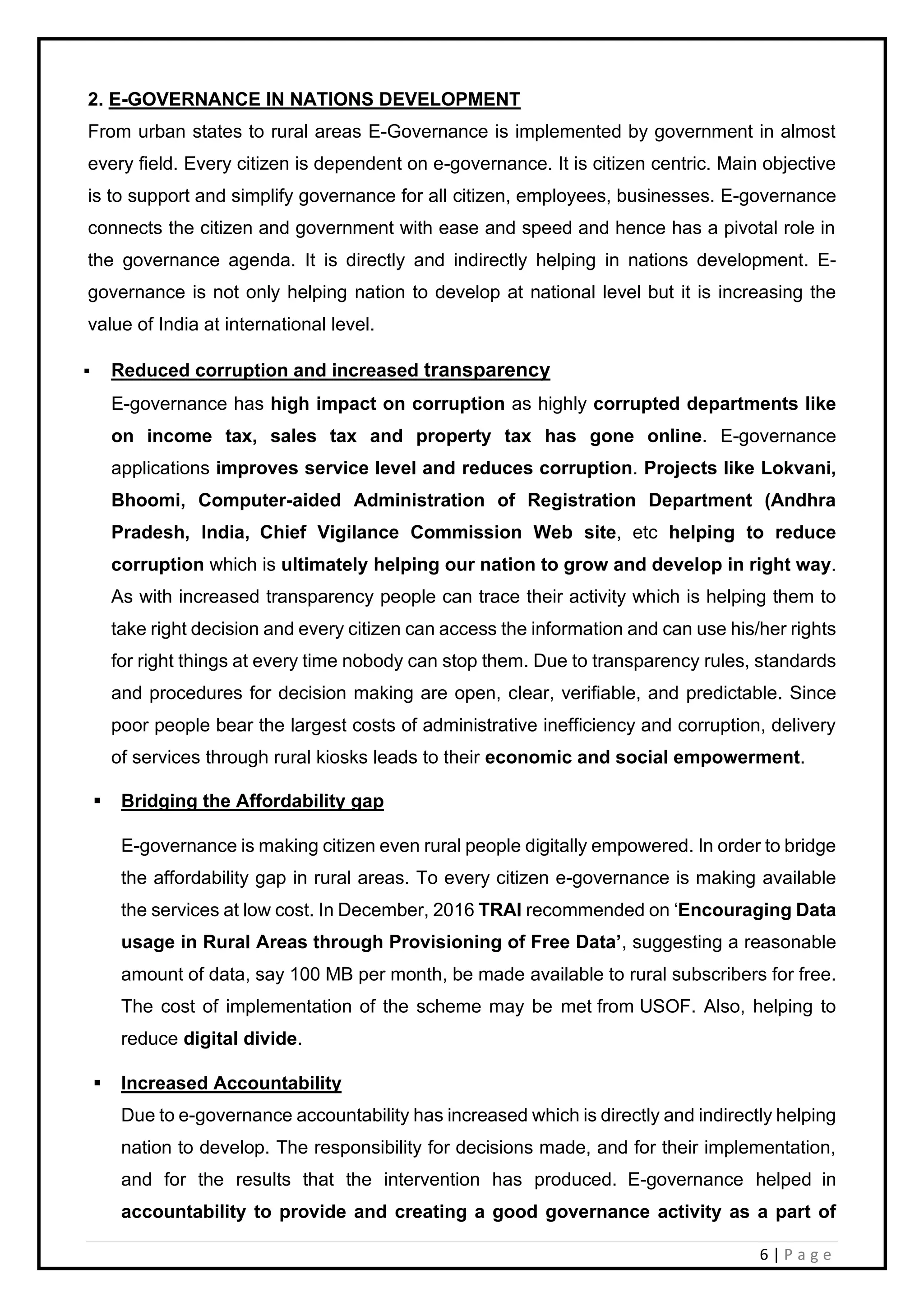 6 | P a g e
2. E-GOVERNANCE IN NATIONS DEVELOPMENT
From urban states to rural areas E-Governance is implemented by government in almost
every field. Every citizen is dependent on e-governance. It is citizen centric. Main objective
is to support and simplify governance for all citizen, employees, businesses. E-governance
connects the citizen and government with ease and speed and hence has a pivotal role in
the governance agenda. It is directly and indirectly helping in nations development. E-
governance is not only helping nation to develop at national level but it is increasing the
value of India at international level.
▪ Reduced corruption and increased transparency
E-governance has high impact on corruption as highly corrupted departments like
on income tax, sales tax and property tax has gone online. E-governance
applications improves service level and reduces corruption. Projects like Lokvani,
Bhoomi, Computer-aided Administration of Registration Department (Andhra
Pradesh, India, Chief Vigilance Commission Web site, etc helping to reduce
corruption which is ultimately helping our nation to grow and develop in right way.
As with increased transparency people can trace their activity which is helping them to
take right decision and every citizen can access the information and can use his/her rights
for right things at every time nobody can stop them. Due to transparency rules, standards
and procedures for decision making are open, clear, verifiable, and predictable. Since
poor people bear the largest costs of administrative inefficiency and corruption, delivery
of services through rural kiosks leads to their economic and social empowerment.
▪ Bridging the Affordability gap
E-governance is making citizen even rural people digitally empowered. In order to bridge
the affordability gap in rural areas. To every citizen e-governance is making available
the services at low cost. In December, 2016 TRAI recommended on ‘Encouraging Data
usage in Rural Areas through Provisioning of Free Data’, suggesting a reasonable
amount of data, say 100 MB per month, be made available to rural subscribers for free.
The cost of implementation of the scheme may be met from USOF. Also, helping to
reduce digital divide.
▪ Increased Accountability
Due to e-governance accountability has increased which is directly and indirectly helping
nation to develop. The responsibility for decisions made, and for their implementation,
and for the results that the intervention has produced. E-governance helped in
accountability to provide and creating a good governance activity as a part of
 