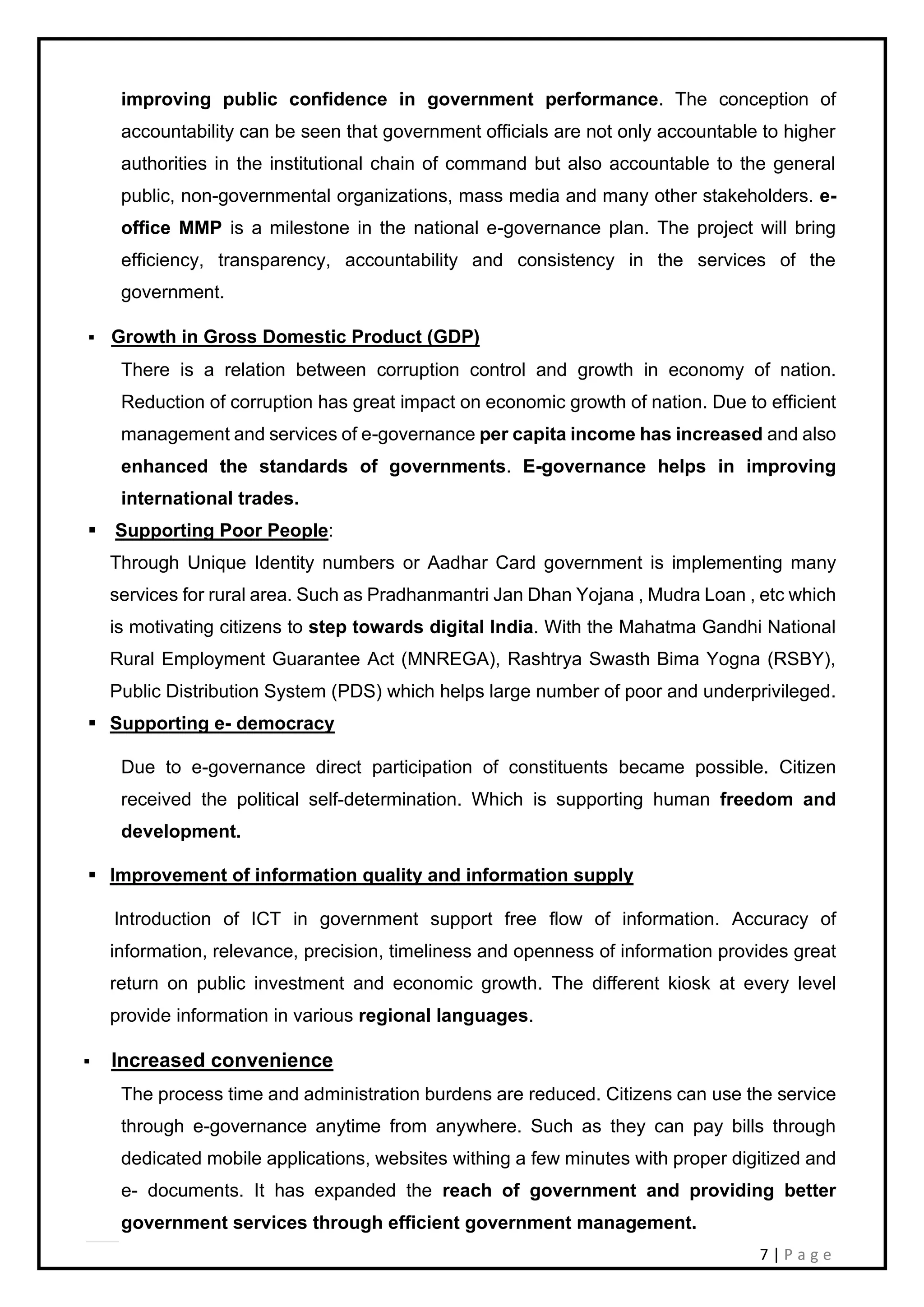 7 | P a g e
improving public confidence in government performance. The conception of
accountability can be seen that government officials are not only accountable to higher
authorities in the institutional chain of command but also accountable to the general
public, non-governmental organizations, mass media and many other stakeholders. e-
office MMP is a milestone in the national e-governance plan. The project will bring
efficiency, transparency, accountability and consistency in the services of the
government.
▪ Growth in Gross Domestic Product (GDP)
There is a relation between corruption control and growth in economy of nation.
Reduction of corruption has great impact on economic growth of nation. Due to efficient
management and services of e-governance per capita income has increased and also
enhanced the standards of governments. E-governance helps in improving
international trades.
▪ Supporting Poor People:
Through Unique Identity numbers or Aadhar Card government is implementing many
services for rural area. Such as Pradhanmantri Jan Dhan Yojana , Mudra Loan , etc which
is motivating citizens to step towards digital India. With the Mahatma Gandhi National
Rural Employment Guarantee Act (MNREGA), Rashtrya Swasth Bima Yogna (RSBY),
Public Distribution System (PDS) which helps large number of poor and underprivileged.
▪ Supporting e- democracy
Due to e-governance direct participation of constituents became possible. Citizen
received the political self-determination. Which is supporting human freedom and
development.
▪ Improvement of information quality and information supply
Introduction of ICT in government support free flow of information. Accuracy of
information, relevance, precision, timeliness and openness of information provides great
return on public investment and economic growth. The different kiosk at every level
provide information in various regional languages.
▪ Increased convenience
The process time and administration burdens are reduced. Citizens can use the service
through e-governance anytime from anywhere. Such as they can pay bills through
dedicated mobile applications, websites withing a few minutes with proper digitized and
e- documents. It has expanded the reach of government and providing better
government services through efficient government management.
 