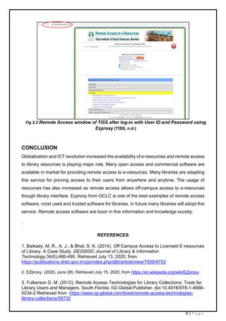 8 | P a g e
Fig 3.2 Remote Access window of TISS after log-in with User ID and Password using
Ezproxy (TISS, n.d.)
CONCLUSION
Globalization and ICT revolution increased the availability of e-resources and remote access
to library resources is playing major role. Many open access and commercial software are
available in market for providing remote access to e-resources. Many libraries are adapting
this service for proving access to their users from anywhere and anytime. The usage of
resources has also increased as remote access allows off-campus access to e-resources
though library interface. Ezproxy from OCLC is one of the best examples of remote access
software, most used and trusted software for libraries. In future many libraries will adopt this
service. Remote access software are boon in this information and knowledge society.
.
REFERENCES
1. Baikady, M. R., A, J., & Bhat, S. K. (2014). Off Campus Access to Licensed E-resources
of Library: A Case Study. DESIDOC Journal of Library & Information
Technology,34(6),486-490. Retrieved July 13, 2020, from
https://publications.drdo.gov.in/ojs/index.php/djlit/article/view/7509/4703
2. EZproxy. (2020, June 28). Retrieved July 15, 2020, from https://en.wikipedia.org/wiki/EZproxy
3. Fulkerson D. M. (2012). Remote Access Technologies for Library Collections: Tools for
Library Users and Managers. South Florida: IGI Global Publisher. doi:10.4018/978-1-4666-
0234-2 Retrieved from https://www.igi-global.com/book/remote-access-technologies-
library-collections/59732
 