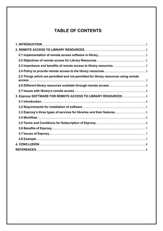 TABLE OF CONTENTS
1. INTRODUCTION........................................................................................................................................ 1
2. REMOTE ACCESS TO LIBRARY RESOURCES................................................................................ 2
2.1 Implementation of remote access software in library.............................................................. 2
2.2 Objectives of remote access for Library Resources................................................................ 2
2.3 Importance and benefits of remote access to library resources .......................................... 2
2.4 Policy to provide remote access to the library resources...................................................... 3
2.5 Things which are permitted and not permitted for library resources using remote
access.......................................................................................................................................................... 3
2.6 Different library resources available through remote access................................................ 3
2.7 Issues with library’s remote access ............................................................................................. 4
3. Ezproxy SOFTWARE FOR REMOTE ACCESS TO LIBRARY RESOURCES.............................. 4
3.1 Introduction......................................................................................................................................... 4
3.2 Requirements for installation of software................................................................................... 5
3.3 Ezproxy’s three types of services for libraries and their features........................................ 5
3.4 Workflow .............................................................................................................................................. 6
3.5 Terms and Conditions for Subscription of Ezproxy................................................................. 6
3.6 Benefits of Ezproxy........................................................................................................................... 7
3.7 Issues of Ezproxy .............................................................................................................................. 7
3.8 Example................................................................................................................................................ 7
4. CONCLUSION............................................................................................................................................ 8
REFERENCES................................................................................................................................................ 8
 
