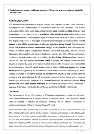1 | P a g e
1. Explain remote access to library resources? Describe any one software available
for the same.
1. INTRODUCTION
ICT revolution and the advent of Internet, modem has changed the methods of information
management and dissemination of information from last five decades. The current
technologies offer many tools, easy and convenient user centric services. Libraries have
always been on front foot in terms of adaptation of new technologies and providing users
a convenient service. The concept of digital libraries existed because of this ICT revolution
and for providing access to this digital library many technologies have emerged and remote
access is one of the technologies it relies on the client-server model. Remote access
allows off-campus access to e-resources though library interface. Remote access also
known as remote log-in. E-resources includes subscribed e-journals, e-books, full-text
databases, bibliographic and citation databases, reports, etc. from different consortium,
publishers, subject gateways etc. It is fulfilling the fourth law of Ranganathan “save the
time of the user” and enable authorized users to access their desired information from
anywhere anytime by using proxy server. Earlier, the use of e-resources was restricted to
in-campus access using IP based services but the advent of Remote access and proxy
server gives an opportunity for the best use of the e-resources and offers easy access to
various resources of the library through its interface from anywhere and anytime. Remote
access is one stop interface for all accessed e-resources in the library as it is required
single log-in address and password. It is compatible with all the electronic devices. Many
commercial and open access software are available for remote access. Examples: -
EZproxy, FreeProxy, RemoteXS, OpenAthens, MyAthens, INFED by Inflibnet etc.
Definition:-
Remote access is the act of connecting to IT services, applications or data from a location
other than headquarters or a location closest to the data centre. This connection allows
users to access a network or computer remotely via an internet connection or
telecommunications. (“What is Remote Access?”, n.d.)
Remote access refers to the ability to access a computer, such as a home computer or an
office network computer, from a remote location. This allows employees to work offsite, such
as at home or in another location, while still having access to a distant computer or network,
such as the office network. Remote access can be set up using a local area network (LAN),
wide area network (WAN) or even a virtual private network (VPN) so that resources and
systems can be accessed remotely. (“What is Remote Access? - Definition from Techopedia”, n.d.)
 