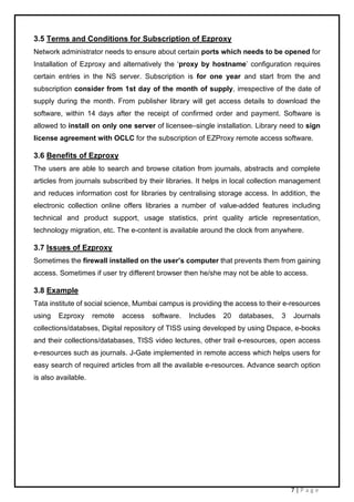 7 | P a g e
3.5 Terms and Conditions for Subscription of Ezproxy
Network administrator needs to ensure about certain ports which needs to be opened for
Installation of Ezproxy and alternatively the ‘proxy by hostname’ configuration requires
certain entries in the NS server. Subscription is for one year and start from the and
subscription consider from 1st day of the month of supply, irrespective of the date of
supply during the month. From publisher library will get access details to download the
software, within 14 days after the receipt of confirmed order and payment. Software is
allowed to install on only one server of licensee–single installation. Library need to sign
license agreement with OCLC for the subscription of EZProxy remote access software.
3.6 Benefits of Ezproxy
The users are able to search and browse citation from journals, abstracts and complete
articles from journals subscribed by their libraries. It helps in local collection management
and reduces information cost for libraries by centralising storage access. In addition, the
electronic collection online offers libraries a number of value-added features including
technical and product support, usage statistics, print quality article representation,
technology migration, etc. The e-content is available around the clock from anywhere.
3.7 Issues of Ezproxy
Sometimes the firewall installed on the user’s computer that prevents them from gaining
access. Sometimes if user try different browser then he/she may not be able to access.
3.8 Example
Tata institute of social science, Mumbai campus is providing the access to their e-resources
using Ezproxy remote access software. Includes 20 databases, 3 Journals
collections/databses, Digital repository of TISS using developed by using Dspace, e-books
and their collections/databases, TISS video lectures, other trail e-resources, open access
e-resources such as journals. J-Gate implemented in remote access which helps users for
easy search of required articles from all the available e-resources. Advance search option
is also available.
 