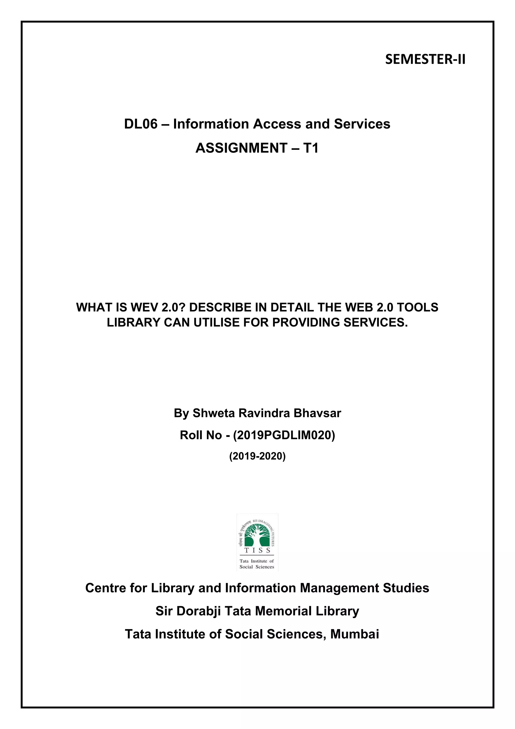 SEMESTER-II
DL06 – Information Access and Services
ASSIGNMENT – T1
WHAT IS WEV 2.0? DESCRIBE IN DETAIL THE WEB 2.0 TOOLS
LIBRARY CAN UTILISE FOR PROVIDING SERVICES.
By Shweta Ravindra Bhavsar
Roll No - (2019PGDLIM020)
(2019-2020)
Centre for Library and Information Management Studies
Sir Dorabji Tata Memorial Library
Tata Institute of Social Sciences, Mumbai
 