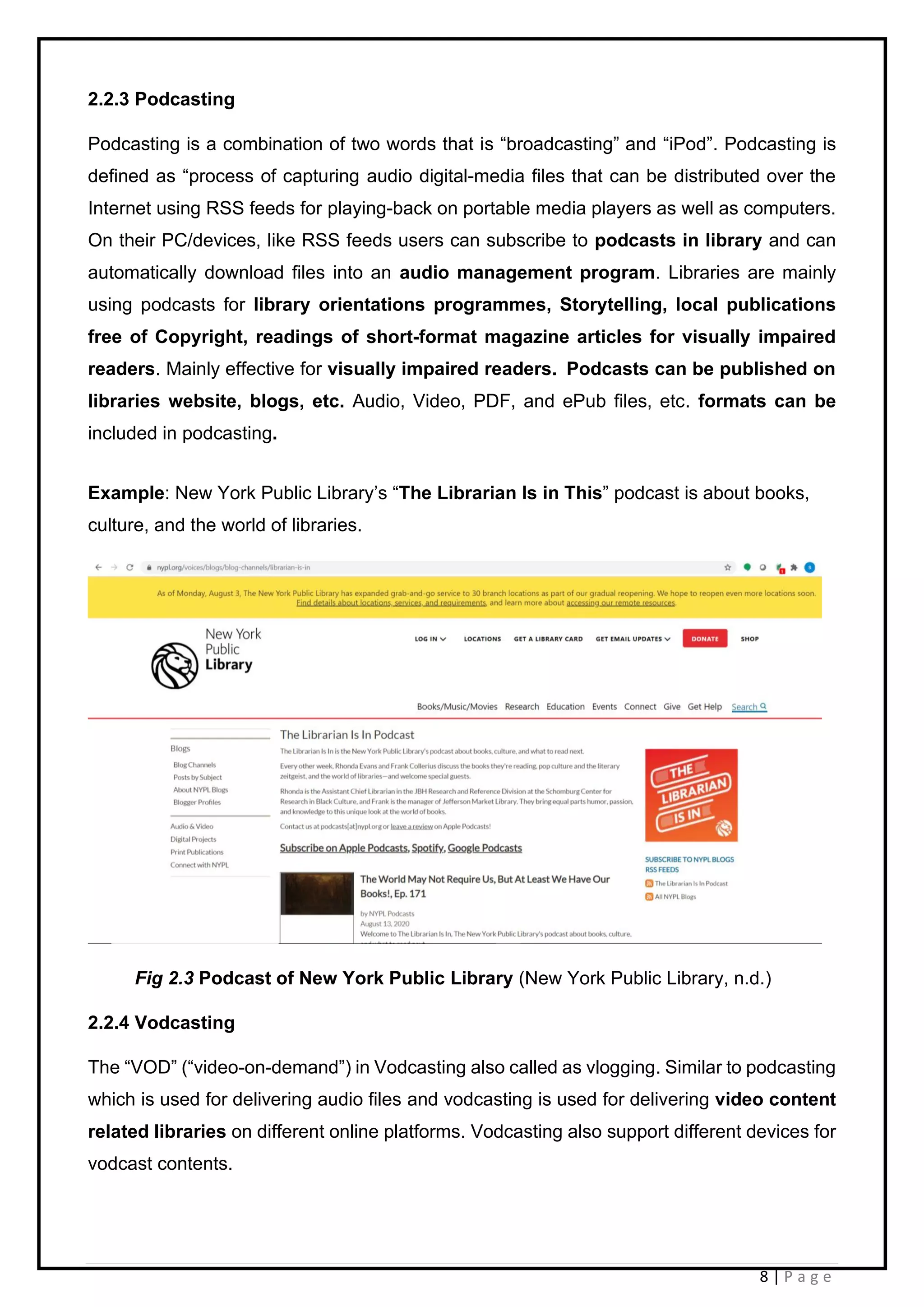 8 | P a g e
2.2.3 Podcasting
Podcasting is a combination of two words that is “broadcasting” and “iPod”. Podcasting is
defined as “process of capturing audio digital-media files that can be distributed over the
Internet using RSS feeds for playing-back on portable media players as well as computers.
On their PC/devices, like RSS feeds users can subscribe to podcasts in library and can
automatically download files into an audio management program. Libraries are mainly
using podcasts for library orientations programmes, Storytelling, local publications
free of Copyright, readings of short-format magazine articles for visually impaired
readers. Mainly effective for visually impaired readers. Podcasts can be published on
libraries website, blogs, etc. Audio, Video, PDF, and ePub files, etc. formats can be
included in podcasting.
Example: New York Public Library’s “The Librarian Is in This” podcast is about books,
culture, and the world of libraries.
Fig 2.3 Podcast of New York Public Library (New York Public Library, n.d.)
2.2.4 Vodcasting
The “VOD” (“video-on-demand”) in Vodcasting also called as vlogging. Similar to podcasting
which is used for delivering audio files and vodcasting is used for delivering video content
related libraries on different online platforms. Vodcasting also support different devices for
vodcast contents.
 