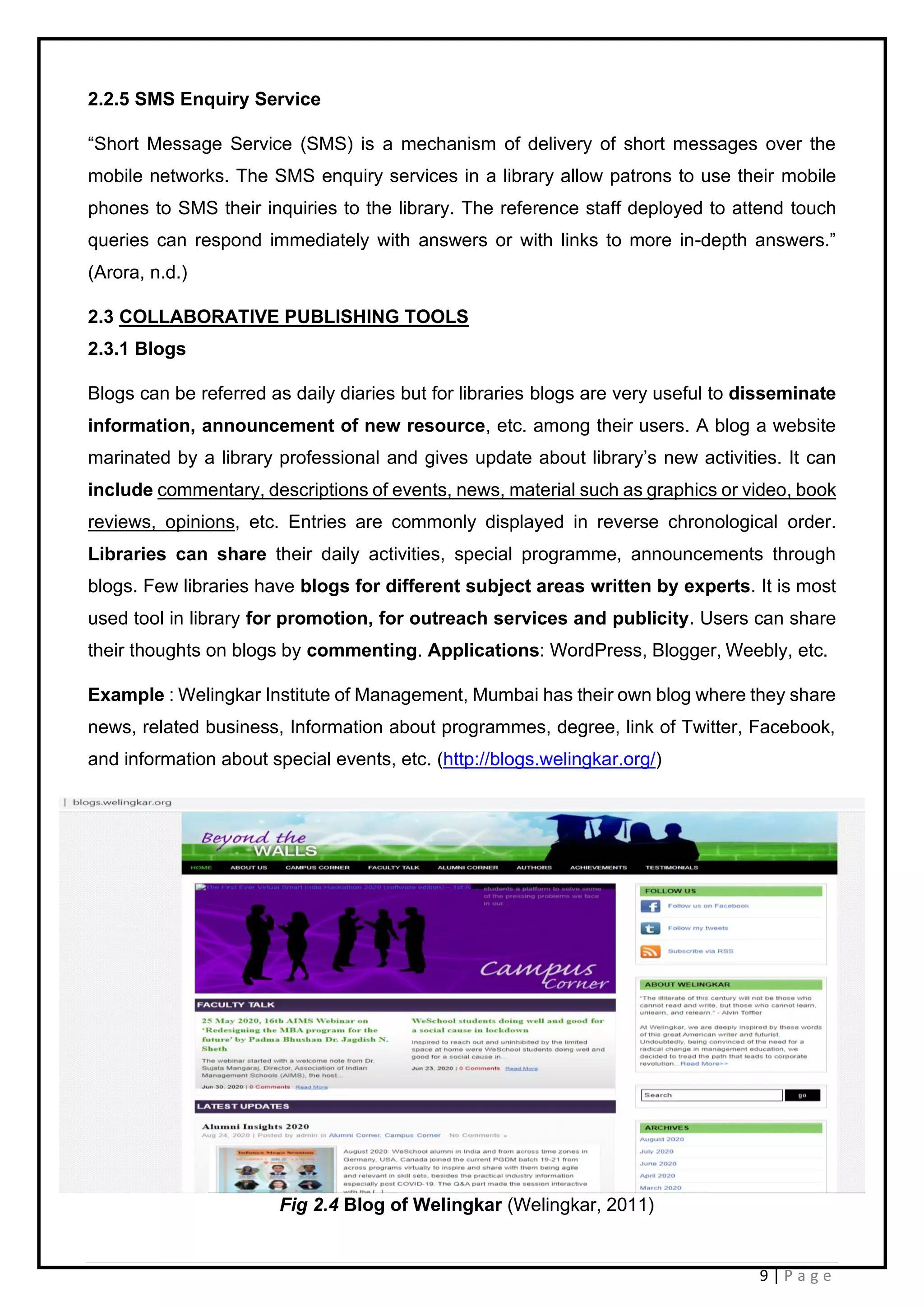 9 | P a g e
2.2.5 SMS Enquiry Service
“Short Message Service (SMS) is a mechanism of delivery of short messages over the
mobile networks. The SMS enquiry services in a library allow patrons to use their mobile
phones to SMS their inquiries to the library. The reference staff deployed to attend touch
queries can respond immediately with answers or with links to more in-depth answers.”
(Arora, n.d.)
2.3 COLLABORATIVE PUBLISHING TOOLS
2.3.1 Blogs
Blogs can be referred as daily diaries but for libraries blogs are very useful to disseminate
information, announcement of new resource, etc. among their users. A blog a website
marinated by a library professional and gives update about library’s new activities. It can
include commentary, descriptions of events, news, material such as graphics or video, book
reviews, opinions, etc. Entries are commonly displayed in reverse chronological order.
Libraries can share their daily activities, special programme, announcements through
blogs. Few libraries have blogs for different subject areas written by experts. It is most
used tool in library for promotion, for outreach services and publicity. Users can share
their thoughts on blogs by commenting. Applications: WordPress, Blogger, Weebly, etc.
Example : Welingkar Institute of Management, Mumbai has their own blog where they share
news, related business, Information about programmes, degree, link of Twitter, Facebook,
and information about special events, etc. (http://blogs.welingkar.org/)
Fig 2.4 Blog of Welingkar (Welingkar, 2011)
 