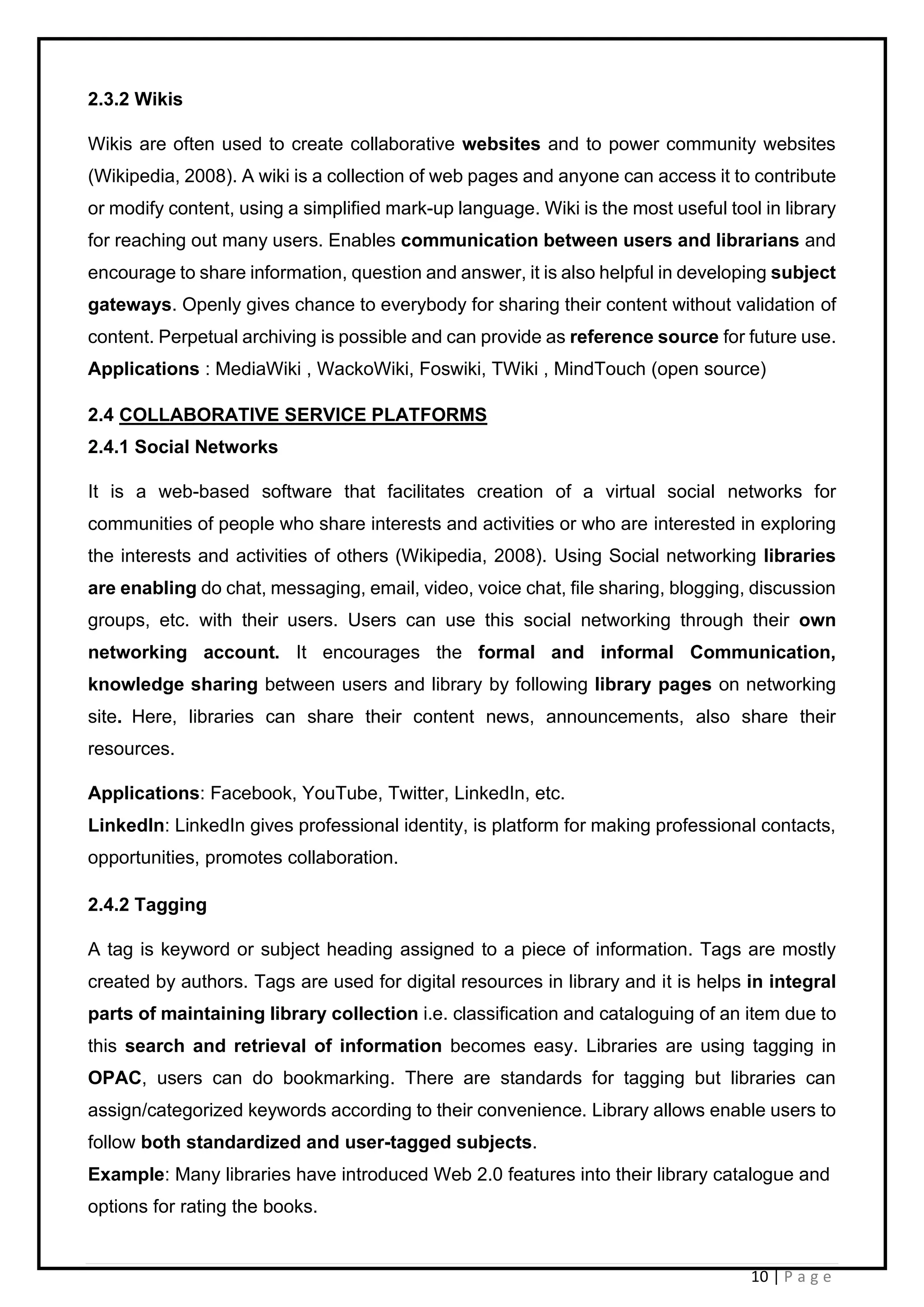 10 | P a g e
2.3.2 Wikis
Wikis are often used to create collaborative websites and to power community websites
(Wikipedia, 2008). A wiki is a collection of web pages and anyone can access it to contribute
or modify content, using a simplified mark-up language. Wiki is the most useful tool in library
for reaching out many users. Enables communication between users and librarians and
encourage to share information, question and answer, it is also helpful in developing subject
gateways. Openly gives chance to everybody for sharing their content without validation of
content. Perpetual archiving is possible and can provide as reference source for future use.
Applications : MediaWiki , WackoWiki, Foswiki, TWiki , MindTouch (open source)
2.4 COLLABORATIVE SERVICE PLATFORMS
2.4.1 Social Networks
It is a web-based software that facilitates creation of a virtual social networks for
communities of people who share interests and activities or who are interested in exploring
the interests and activities of others (Wikipedia, 2008). Using Social networking libraries
are enabling do chat, messaging, email, video, voice chat, file sharing, blogging, discussion
groups, etc. with their users. Users can use this social networking through their own
networking account. It encourages the formal and informal Communication,
knowledge sharing between users and library by following library pages on networking
site. Here, libraries can share their content news, announcements, also share their
resources.
Applications: Facebook, YouTube, Twitter, LinkedIn, etc.
LinkedIn: LinkedIn gives professional identity, is platform for making professional contacts,
opportunities, promotes collaboration.
2.4.2 Tagging
A tag is keyword or subject heading assigned to a piece of information. Tags are mostly
created by authors. Tags are used for digital resources in library and it is helps in integral
parts of maintaining library collection i.e. classification and cataloguing of an item due to
this search and retrieval of information becomes easy. Libraries are using tagging in
OPAC, users can do bookmarking. There are standards for tagging but libraries can
assign/categorized keywords according to their convenience. Library allows enable users to
follow both standardized and user-tagged subjects.
Example: Many libraries have introduced Web 2.0 features into their library catalogue and
options for rating the books.
 