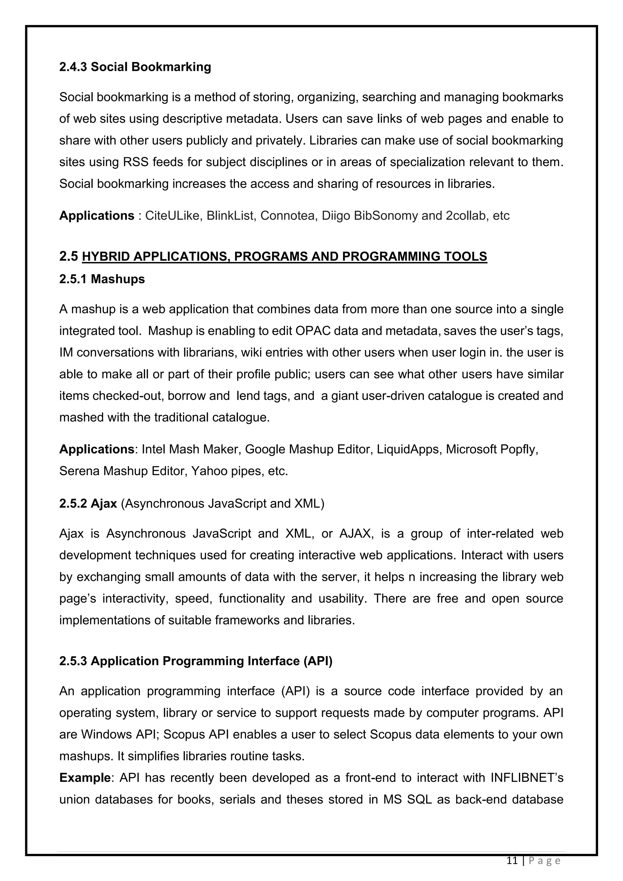 11 | P a g e
2.4.3 Social Bookmarking
Social bookmarking is a method of storing, organizing, searching and managing bookmarks
of web sites using descriptive metadata. Users can save links of web pages and enable to
share with other users publicly and privately. Libraries can make use of social bookmarking
sites using RSS feeds for subject disciplines or in areas of specialization relevant to them.
Social bookmarking increases the access and sharing of resources in libraries.
Applications : CiteULike, BlinkList, Connotea, Diigo BibSonomy and 2collab, etc
2.5 HYBRID APPLICATIONS, PROGRAMS AND PROGRAMMING TOOLS
2.5.1 Mashups
A mashup is a web application that combines data from more than one source into a single
integrated tool. Mashup is enabling to edit OPAC data and metadata, saves the user’s tags,
IM conversations with librarians, wiki entries with other users when user login in. the user is
able to make all or part of their profile public; users can see what other users have similar
items checked-out, borrow and lend tags, and a giant user-driven catalogue is created and
mashed with the traditional catalogue.
Applications: Intel Mash Maker, Google Mashup Editor, LiquidApps, Microsoft Popfly,
Serena Mashup Editor, Yahoo pipes, etc.
2.5.2 Ajax (Asynchronous JavaScript and XML)
Ajax is Asynchronous JavaScript and XML, or AJAX, is a group of inter-related web
development techniques used for creating interactive web applications. Interact with users
by exchanging small amounts of data with the server, it helps n increasing the library web
page’s interactivity, speed, functionality and usability. There are free and open source
implementations of suitable frameworks and libraries.
2.5.3 Application Programming Interface (API)
An application programming interface (API) is a source code interface provided by an
operating system, library or service to support requests made by computer programs. API
are Windows API; Scopus API enables a user to select Scopus data elements to your own
mashups. It simplifies libraries routine tasks.
Example: API has recently been developed as a front-end to interact with INFLIBNET’s
union databases for books, serials and theses stored in MS SQL as back-end database
 