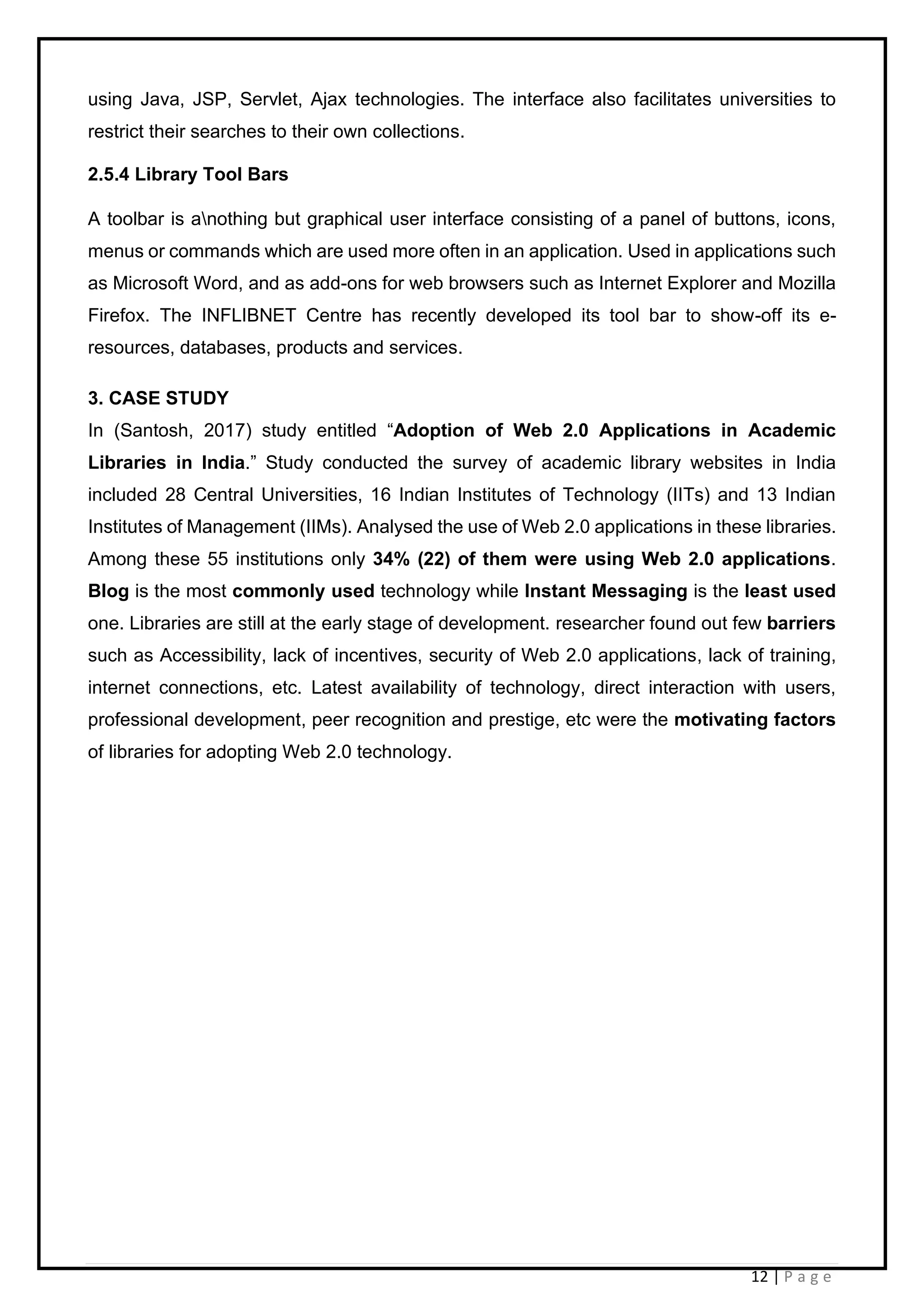 12 | P a g e
using Java, JSP, Servlet, Ajax technologies. The interface also facilitates universities to
restrict their searches to their own collections.
2.5.4 Library Tool Bars
A toolbar is anothing but graphical user interface consisting of a panel of buttons, icons,
menus or commands which are used more often in an application. Used in applications such
as Microsoft Word, and as add-ons for web browsers such as Internet Explorer and Mozilla
Firefox. The INFLIBNET Centre has recently developed its tool bar to show-off its e-
resources, databases, products and services.
3. CASE STUDY
In (Santosh, 2017) study entitled “Adoption of Web 2.0 Applications in Academic
Libraries in India.” Study conducted the survey of academic library websites in India
included 28 Central Universities, 16 Indian Institutes of Technology (IITs) and 13 Indian
Institutes of Management (IIMs). Analysed the use of Web 2.0 applications in these libraries.
Among these 55 institutions only 34% (22) of them were using Web 2.0 applications.
Blog is the most commonly used technology while Instant Messaging is the least used
one. Libraries are still at the early stage of development. researcher found out few barriers
such as Accessibility, lack of incentives, security of Web 2.0 applications, lack of training,
internet connections, etc. Latest availability of technology, direct interaction with users,
professional development, peer recognition and prestige, etc were the motivating factors
of libraries for adopting Web 2.0 technology.
 