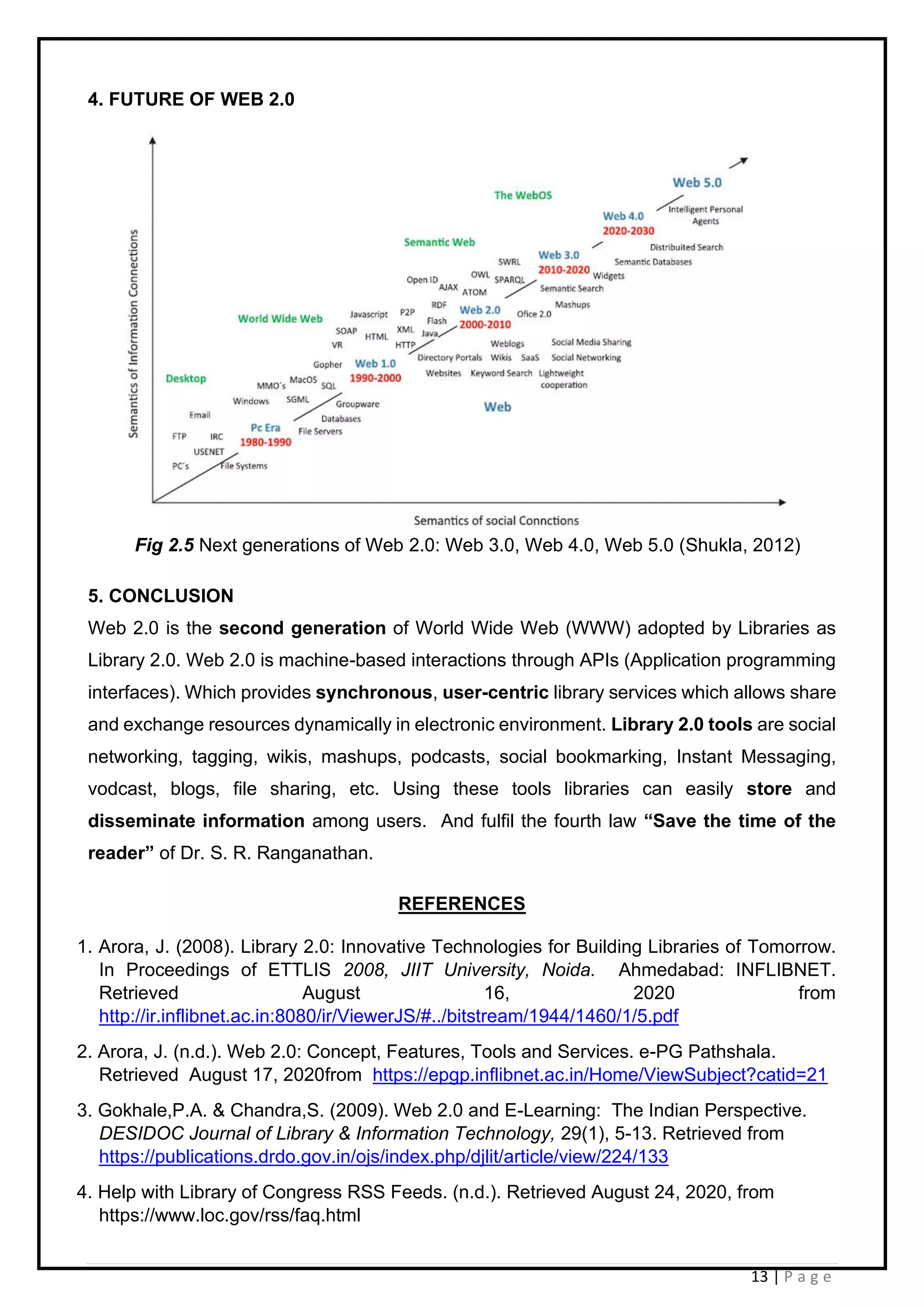 13 | P a g e
4. FUTURE OF WEB 2.0
Fig 2.5 Next generations of Web 2.0: Web 3.0, Web 4.0, Web 5.0 (Shukla, 2012)
5. CONCLUSION
Web 2.0 is the second generation of World Wide Web (WWW) adopted by Libraries as
Library 2.0. Web 2.0 is machine-based interactions through APIs (Application programming
interfaces). Which provides synchronous, user-centric library services which allows share
and exchange resources dynamically in electronic environment. Library 2.0 tools are social
networking, tagging, wikis, mashups, podcasts, social bookmarking, Instant Messaging,
vodcast, blogs, file sharing, etc. Using these tools libraries can easily store and
disseminate information among users. And fulfil the fourth law “Save the time of the
reader” of Dr. S. R. Ranganathan.
REFERENCES
1. Arora, J. (2008). Library 2.0: Innovative Technologies for Building Libraries of Tomorrow.
In Proceedings of ETTLIS 2008, JIIT University, Noida. Ahmedabad: INFLIBNET.
Retrieved August 16, 2020 from
http://ir.inflibnet.ac.in:8080/ir/ViewerJS/#../bitstream/1944/1460/1/5.pdf
2. Arora, J. (n.d.). Web 2.0: Concept, Features, Tools and Services. e-PG Pathshala.
Retrieved August 17, 2020from https://epgp.inflibnet.ac.in/Home/ViewSubject?catid=21
3. Gokhale,P.A. & Chandra,S. (2009). Web 2.0 and E-Learning: The Indian Perspective.
DESIDOC Journal of Library & Information Technology, 29(1), 5-13. Retrieved from
https://publications.drdo.gov.in/ojs/index.php/djlit/article/view/224/133
4. Help with Library of Congress RSS Feeds. (n.d.). Retrieved August 24, 2020, from
https://www.loc.gov/rss/faq.html
 
