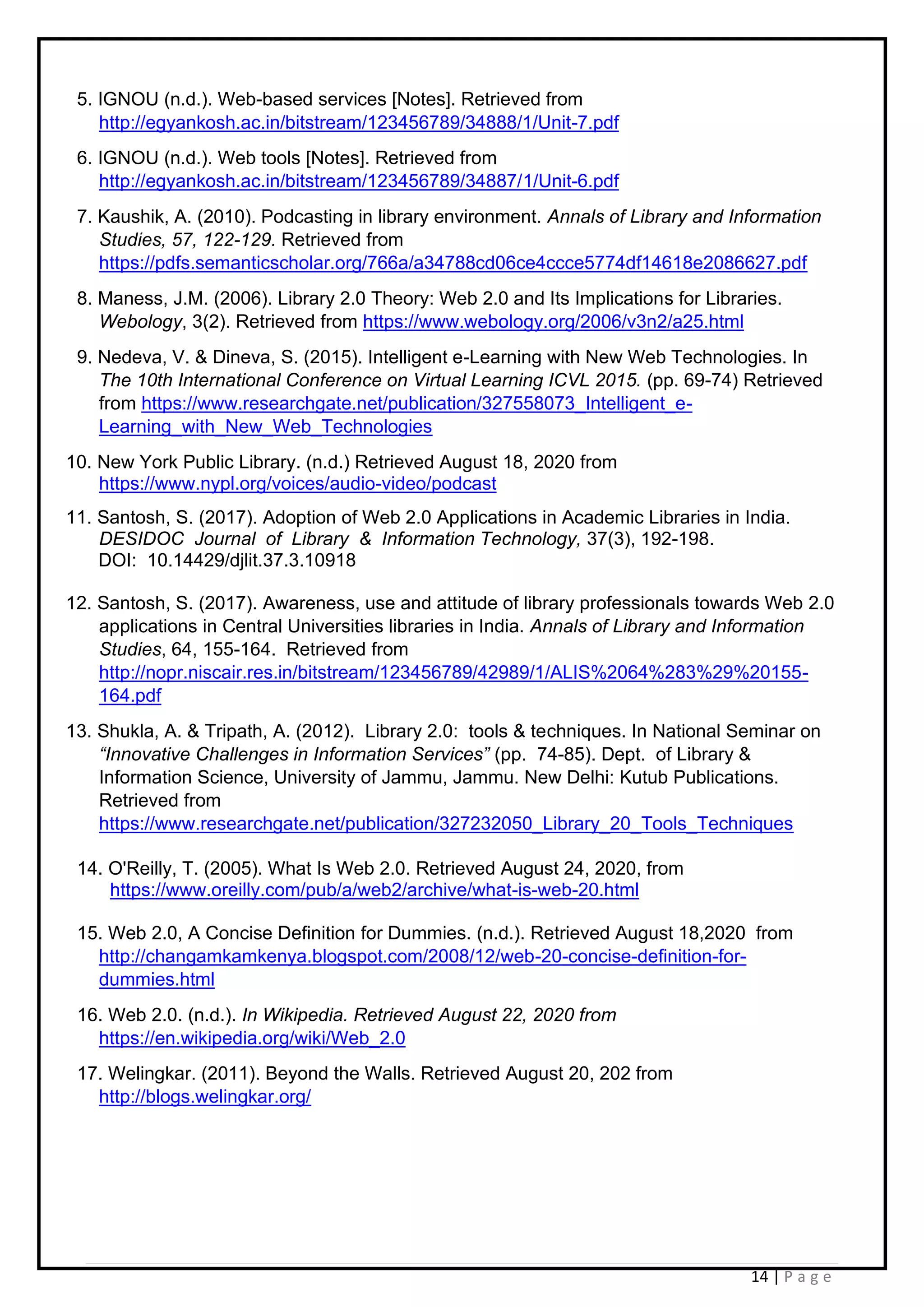 14 | P a g e
5. IGNOU (n.d.). Web-based services [Notes]. Retrieved from
http://egyankosh.ac.in/bitstream/123456789/34888/1/Unit-7.pdf
6. IGNOU (n.d.). Web tools [Notes]. Retrieved from
http://egyankosh.ac.in/bitstream/123456789/34887/1/Unit-6.pdf
7. Kaushik, A. (2010). Podcasting in library environment. Annals of Library and Information
Studies, 57, 122-129. Retrieved from
https://pdfs.semanticscholar.org/766a/a34788cd06ce4ccce5774df14618e2086627.pdf
8. Maness, J.M. (2006). Library 2.0 Theory: Web 2.0 and Its Implications for Libraries.
Webology, 3(2). Retrieved from https://www.webology.org/2006/v3n2/a25.html
9. Nedeva, V. & Dineva, S. (2015). Intelligent e-Learning with New Web Technologies. In
The 10th International Conference on Virtual Learning ICVL 2015. (pp. 69-74) Retrieved
from https://www.researchgate.net/publication/327558073_Intelligent_e-
Learning_with_New_Web_Technologies
10. New York Public Library. (n.d.) Retrieved August 18, 2020 from
https://www.nypl.org/voices/audio-video/podcast
11. Santosh, S. (2017). Adoption of Web 2.0 Applications in Academic Libraries in India.
DESIDOC Journal of Library & Information Technology, 37(3), 192-198.
DOI: 10.14429/djlit.37.3.10918
12. Santosh, S. (2017). Awareness, use and attitude of library professionals towards Web 2.0
applications in Central Universities libraries in India. Annals of Library and Information
Studies, 64, 155-164. Retrieved from
http://nopr.niscair.res.in/bitstream/123456789/42989/1/ALIS%2064%283%29%20155-
164.pdf
13. Shukla, A. & Tripath, A. (2012). Library 2.0: tools & techniques. In National Seminar on
“Innovative Challenges in Information Services” (pp. 74-85). Dept. of Library &
Information Science, University of Jammu, Jammu. New Delhi: Kutub Publications.
Retrieved from
https://www.researchgate.net/publication/327232050_Library_20_Tools_Techniques
14. O'Reilly, T. (2005). What Is Web 2.0. Retrieved August 24, 2020, from
https://www.oreilly.com/pub/a/web2/archive/what-is-web-20.html
15. Web 2.0, A Concise Definition for Dummies. (n.d.). Retrieved August 18,2020 from
http://changamkamkenya.blogspot.com/2008/12/web-20-concise-definition-for-
dummies.html
16. Web 2.0. (n.d.). In Wikipedia. Retrieved August 22, 2020 from
https://en.wikipedia.org/wiki/Web_2.0
17. Welingkar. (2011). Beyond the Walls. Retrieved August 20, 202 from
http://blogs.welingkar.org/
 