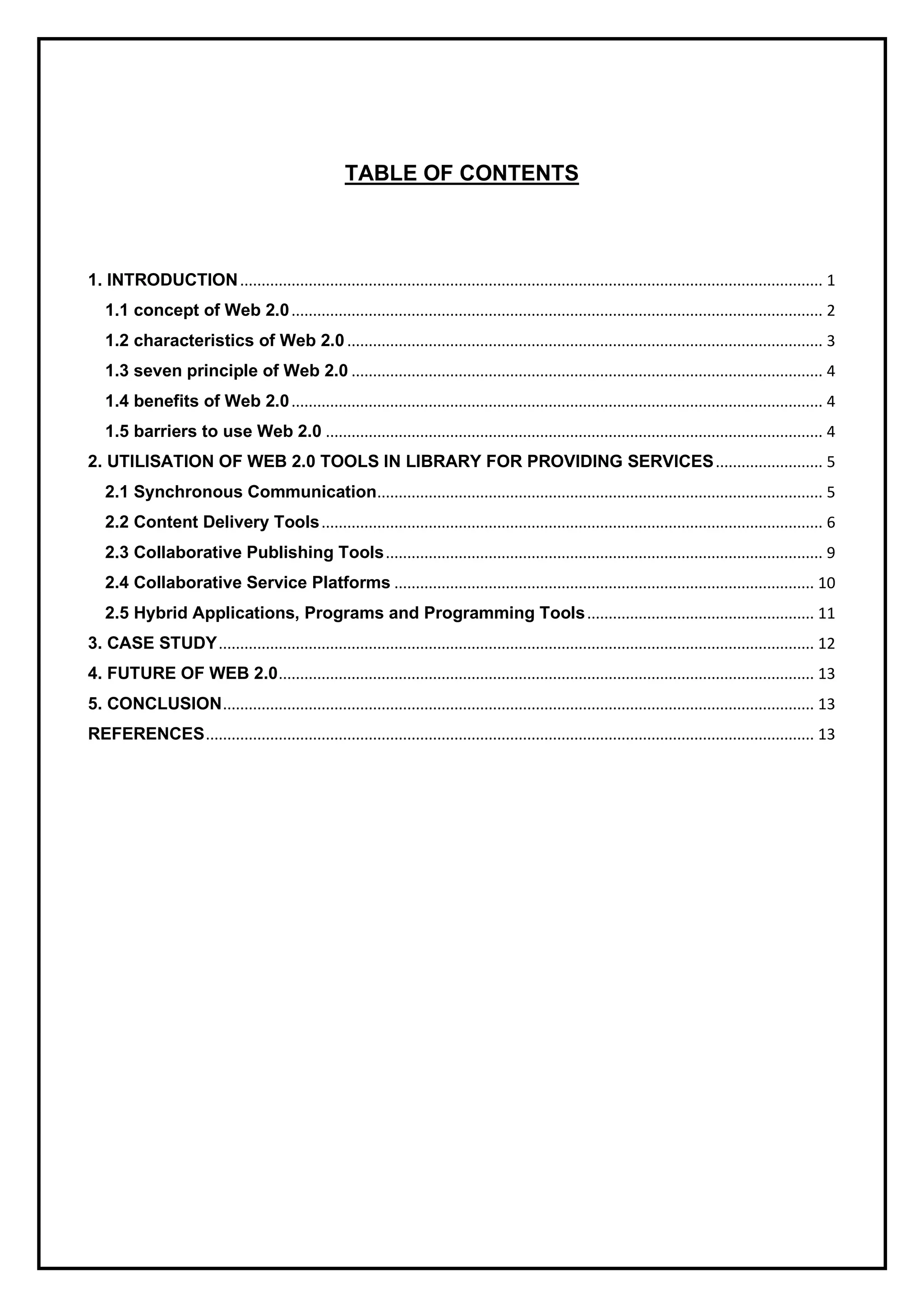 TABLE OF CONTENTS
1. INTRODUCTION........................................................................................................................................ 1
1.1 concept of Web 2.0............................................................................................................................ 2
1.2 characteristics of Web 2.0 ............................................................................................................... 3
1.3 seven principle of Web 2.0 .............................................................................................................. 4
1.4 benefits of Web 2.0............................................................................................................................ 4
1.5 barriers to use Web 2.0 .................................................................................................................... 4
2. UTILISATION OF WEB 2.0 TOOLS IN LIBRARY FOR PROVIDING SERVICES......................... 5
2.1 Synchronous Communication........................................................................................................ 5
2.2 Content Delivery Tools..................................................................................................................... 6
2.3 Collaborative Publishing Tools...................................................................................................... 9
2.4 Collaborative Service Platforms .................................................................................................. 10
2.5 Hybrid Applications, Programs and Programming Tools..................................................... 11
3. CASE STUDY........................................................................................................................................... 12
4. FUTURE OF WEB 2.0............................................................................................................................. 13
5. CONCLUSION.......................................................................................................................................... 13
REFERENCES.............................................................................................................................................. 13
 