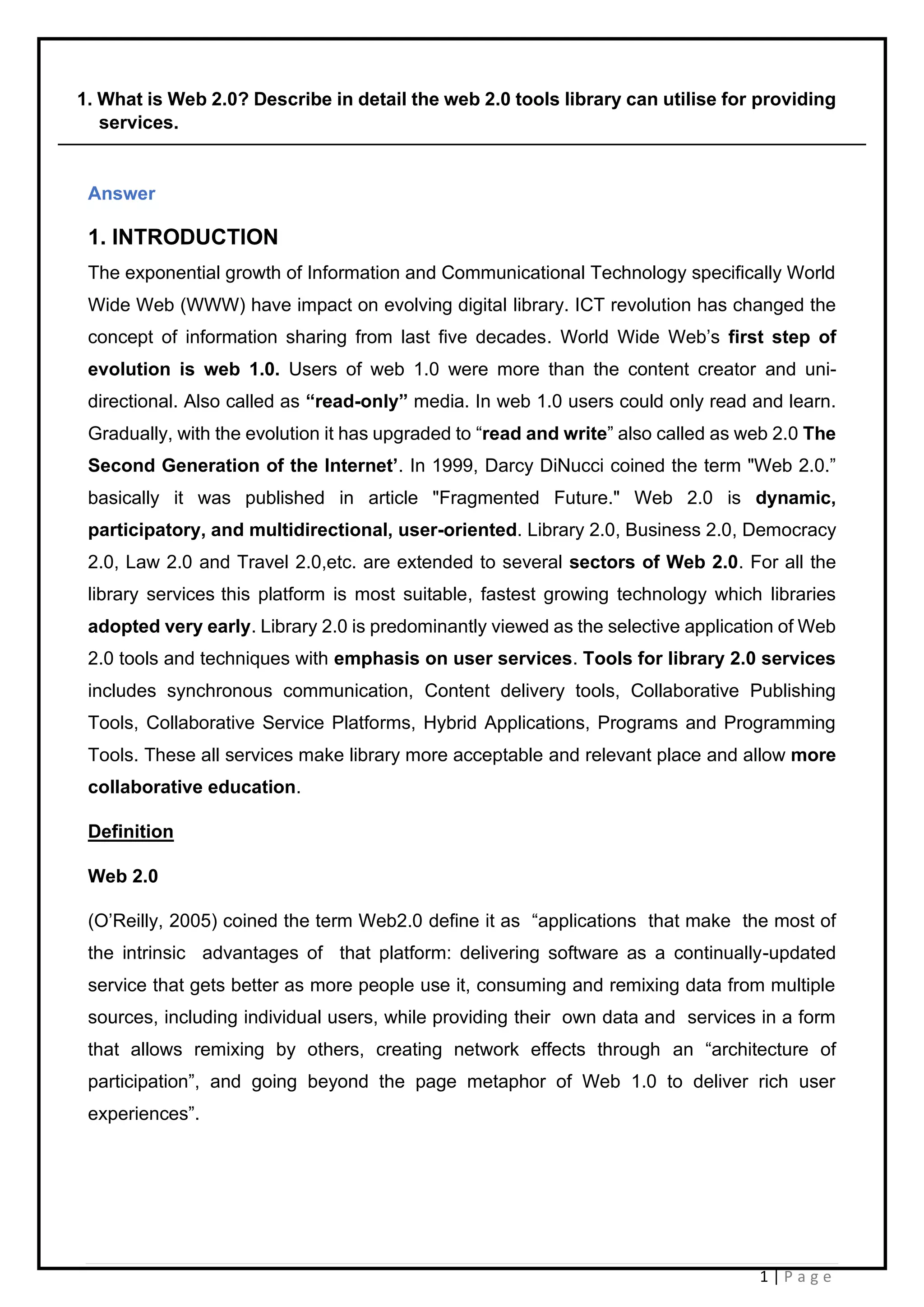 1 | P a g e
1. What is Web 2.0? Describe in detail the web 2.0 tools library can utilise for providing
services.
Answer
1. INTRODUCTION
The exponential growth of Information and Communicational Technology specifically World
Wide Web (WWW) have impact on evolving digital library. ICT revolution has changed the
concept of information sharing from last five decades. World Wide Web’s first step of
evolution is web 1.0. Users of web 1.0 were more than the content creator and uni-
directional. Also called as “read-only” media. In web 1.0 users could only read and learn.
Gradually, with the evolution it has upgraded to “read and write” also called as web 2.0 The
Second Generation of the Internet’. In 1999, Darcy DiNucci coined the term "Web 2.0.”
basically it was published in article "Fragmented Future." Web 2.0 is dynamic,
participatory, and multidirectional, user-oriented. Library 2.0, Business 2.0, Democracy
2.0, Law 2.0 and Travel 2.0,etc. are extended to several sectors of Web 2.0. For all the
library services this platform is most suitable, fastest growing technology which libraries
adopted very early. Library 2.0 is predominantly viewed as the selective application of Web
2.0 tools and techniques with emphasis on user services. Tools for library 2.0 services
includes synchronous communication, Content delivery tools, Collaborative Publishing
Tools, Collaborative Service Platforms, Hybrid Applications, Programs and Programming
Tools. These all services make library more acceptable and relevant place and allow more
collaborative education.
Definition
Web 2.0
(O’Reilly, 2005) coined the term Web2.0 define it as “applications that make the most of
the intrinsic advantages of that platform: delivering software as a continually-updated
service that gets better as more people use it, consuming and remixing data from multiple
sources, including individual users, while providing their own data and services in a form
that allows remixing by others, creating network effects through an “architecture of
participation”, and going beyond the page metaphor of Web 1.0 to deliver rich user
experiences”.
 