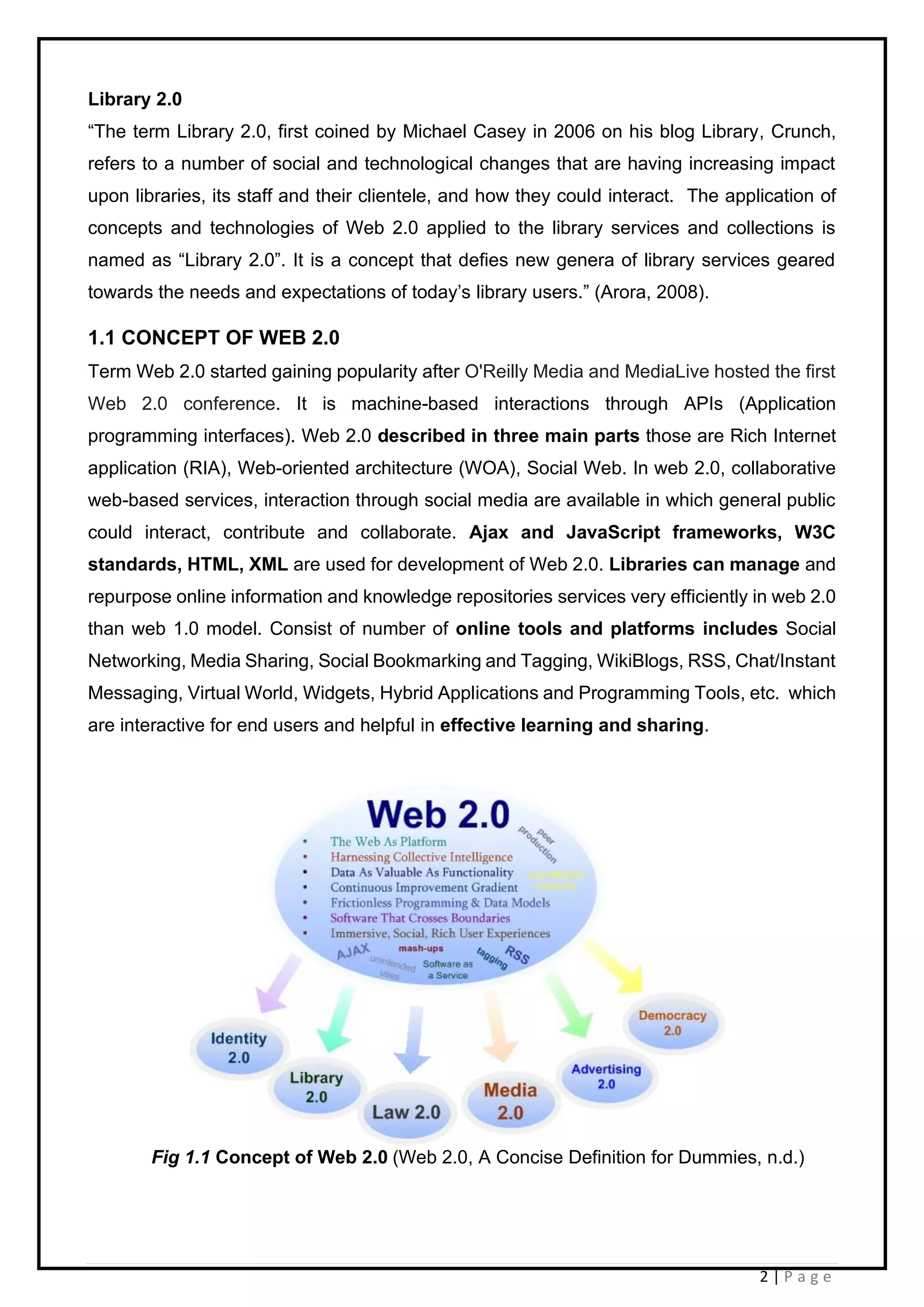 2 | P a g e
Library 2.0
“The term Library 2.0, first coined by Michael Casey in 2006 on his blog Library, Crunch,
refers to a number of social and technological changes that are having increasing impact
upon libraries, its staff and their clientele, and how they could interact. The application of
concepts and technologies of Web 2.0 applied to the library services and collections is
named as “Library 2.0”. It is a concept that defies new genera of library services geared
towards the needs and expectations of today’s library users.” (Arora, 2008).
1.1 CONCEPT OF WEB 2.0
Term Web 2.0 started gaining popularity after O'Reilly Media and MediaLive hosted the first
Web 2.0 conference. It is machine-based interactions through APIs (Application
programming interfaces). Web 2.0 described in three main parts those are Rich Internet
application (RIA), Web-oriented architecture (WOA), Social Web. In web 2.0, collaborative
web-based services, interaction through social media are available in which general public
could interact, contribute and collaborate. Ajax and JavaScript frameworks, W3C
standards, HTML, XML are used for development of Web 2.0. Libraries can manage and
repurpose online information and knowledge repositories services very efficiently in web 2.0
than web 1.0 model. Consist of number of online tools and platforms includes Social
Networking, Media Sharing, Social Bookmarking and Tagging, WikiBlogs, RSS, Chat/Instant
Messaging, Virtual World, Widgets, Hybrid Applications and Programming Tools, etc. which
are interactive for end users and helpful in effective learning and sharing.
Fig 1.1 Concept of Web 2.0 (Web 2.0, A Concise Definition for Dummies, n.d.)
 
