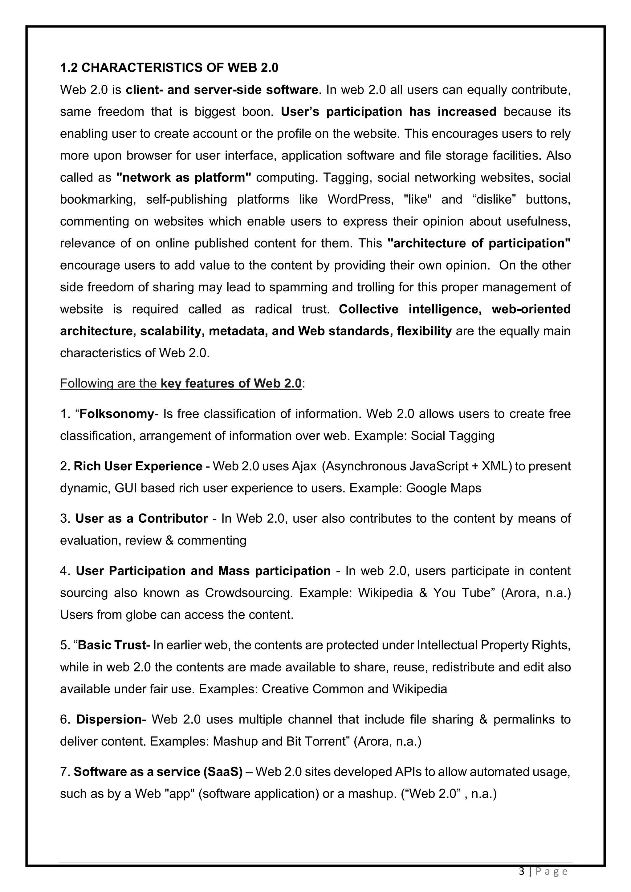3 | P a g e
1.2 CHARACTERISTICS OF WEB 2.0
Web 2.0 is client- and server-side software. In web 2.0 all users can equally contribute,
same freedom that is biggest boon. User’s participation has increased because its
enabling user to create account or the profile on the website. This encourages users to rely
more upon browser for user interface, application software and file storage facilities. Also
called as "network as platform" computing. Tagging, social networking websites, social
bookmarking, self-publishing platforms like WordPress, "like" and “dislike” buttons,
commenting on websites which enable users to express their opinion about usefulness,
relevance of on online published content for them. This "architecture of participation"
encourage users to add value to the content by providing their own opinion. On the other
side freedom of sharing may lead to spamming and trolling for this proper management of
website is required called as radical trust. Collective intelligence, web-oriented
architecture, scalability, metadata, and Web standards, flexibility are the equally main
characteristics of Web 2.0.
Following are the key features of Web 2.0:
1. “Folksonomy- Is free classification of information. Web 2.0 allows users to create free
classification, arrangement of information over web. Example: Social Tagging
2. Rich User Experience - Web 2.0 uses Ajax (Asynchronous JavaScript + XML) to present
dynamic, GUI based rich user experience to users. Example: Google Maps
3. User as a Contributor - In Web 2.0, user also contributes to the content by means of
evaluation, review & commenting
4. User Participation and Mass participation - In web 2.0, users participate in content
sourcing also known as Crowdsourcing. Example: Wikipedia & You Tube” (Arora, n.a.)
Users from globe can access the content.
5. “Basic Trust- In earlier web, the contents are protected under Intellectual Property Rights,
while in web 2.0 the contents are made available to share, reuse, redistribute and edit also
available under fair use. Examples: Creative Common and Wikipedia
6. Dispersion- Web 2.0 uses multiple channel that include file sharing & permalinks to
deliver content. Examples: Mashup and Bit Torrent” (Arora, n.a.)
7. Software as a service (SaaS) – Web 2.0 sites developed APIs to allow automated usage,
such as by a Web "app" (software application) or a mashup. (“Web 2.0” , n.a.)
 