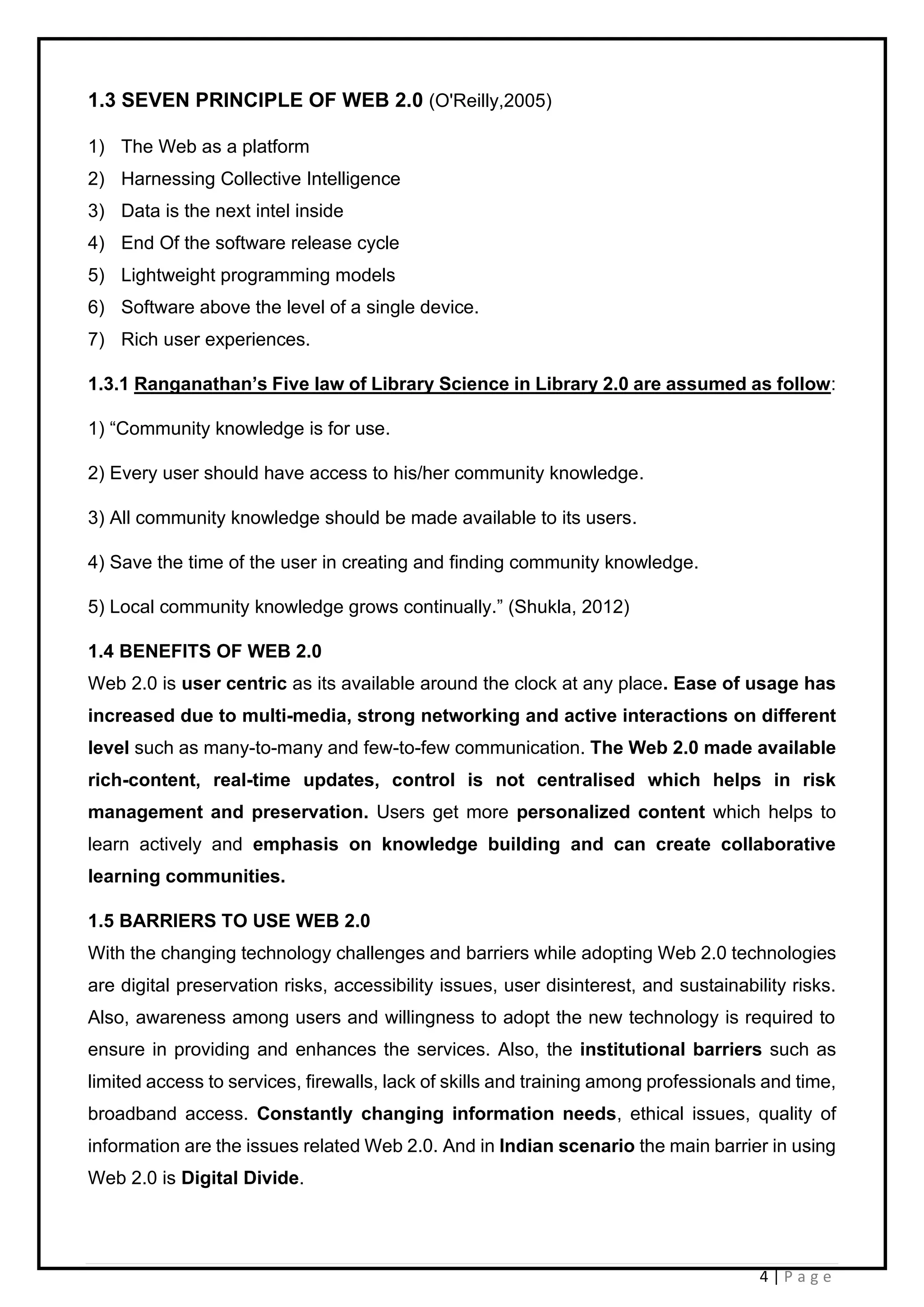 4 | P a g e
1.3 SEVEN PRINCIPLE OF WEB 2.0 (O'Reilly,2005)
1) The Web as a platform
2) Harnessing Collective Intelligence
3) Data is the next intel inside
4) End Of the software release cycle
5) Lightweight programming models
6) Software above the level of a single device.
7) Rich user experiences.
1.3.1 Ranganathan’s Five law of Library Science in Library 2.0 are assumed as follow:
1) “Community knowledge is for use.
2) Every user should have access to his/her community knowledge.
3) All community knowledge should be made available to its users.
4) Save the time of the user in creating and finding community knowledge.
5) Local community knowledge grows continually.” (Shukla, 2012)
1.4 BENEFITS OF WEB 2.0
Web 2.0 is user centric as its available around the clock at any place. Ease of usage has
increased due to multi-media, strong networking and active interactions on different
level such as many-to-many and few-to-few communication. The Web 2.0 made available
rich-content, real-time updates, control is not centralised which helps in risk
management and preservation. Users get more personalized content which helps to
learn actively and emphasis on knowledge building and can create collaborative
learning communities.
1.5 BARRIERS TO USE WEB 2.0
With the changing technology challenges and barriers while adopting Web 2.0 technologies
are digital preservation risks, accessibility issues, user disinterest, and sustainability risks.
Also, awareness among users and willingness to adopt the new technology is required to
ensure in providing and enhances the services. Also, the institutional barriers such as
limited access to services, firewalls, lack of skills and training among professionals and time,
broadband access. Constantly changing information needs, ethical issues, quality of
information are the issues related Web 2.0. And in Indian scenario the main barrier in using
Web 2.0 is Digital Divide.
 