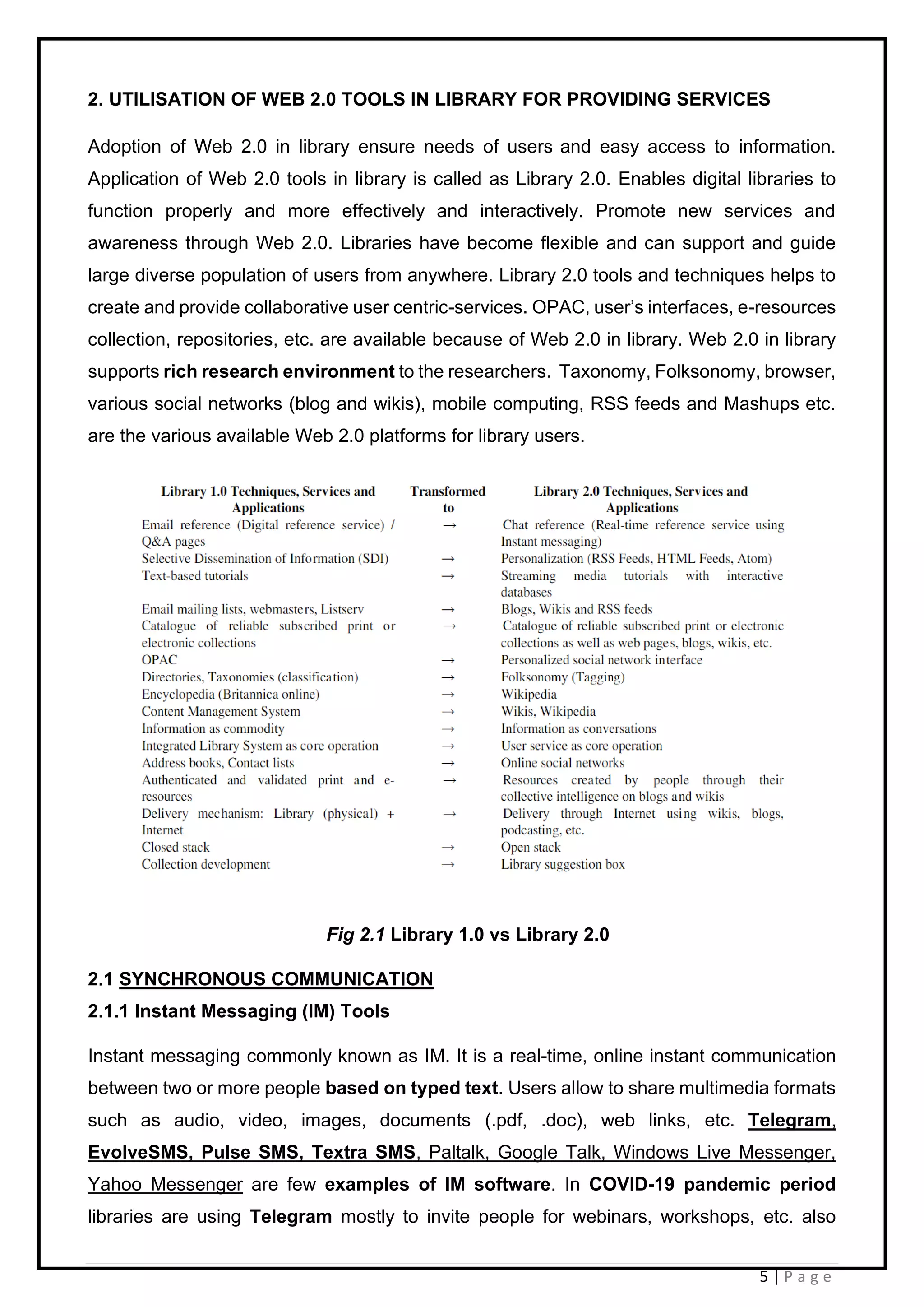5 | P a g e
2. UTILISATION OF WEB 2.0 TOOLS IN LIBRARY FOR PROVIDING SERVICES
Adoption of Web 2.0 in library ensure needs of users and easy access to information.
Application of Web 2.0 tools in library is called as Library 2.0. Enables digital libraries to
function properly and more effectively and interactively. Promote new services and
awareness through Web 2.0. Libraries have become flexible and can support and guide
large diverse population of users from anywhere. Library 2.0 tools and techniques helps to
create and provide collaborative user centric-services. OPAC, user’s interfaces, e-resources
collection, repositories, etc. are available because of Web 2.0 in library. Web 2.0 in library
supports rich research environment to the researchers. Taxonomy, Folksonomy, browser,
various social networks (blog and wikis), mobile computing, RSS feeds and Mashups etc.
are the various available Web 2.0 platforms for library users.
Fig 2.1 Library 1.0 vs Library 2.0
2.1 SYNCHRONOUS COMMUNICATION
2.1.1 Instant Messaging (IM) Tools
Instant messaging commonly known as IM. It is a real-time, online instant communication
between two or more people based on typed text. Users allow to share multimedia formats
such as audio, video, images, documents (.pdf, .doc), web links, etc. Telegram,
EvolveSMS, Pulse SMS, Textra SMS, Paltalk, Google Talk, Windows Live Messenger,
Yahoo Messenger are few examples of IM software. In COVID-19 pandemic period
libraries are using Telegram mostly to invite people for webinars, workshops, etc. also
 