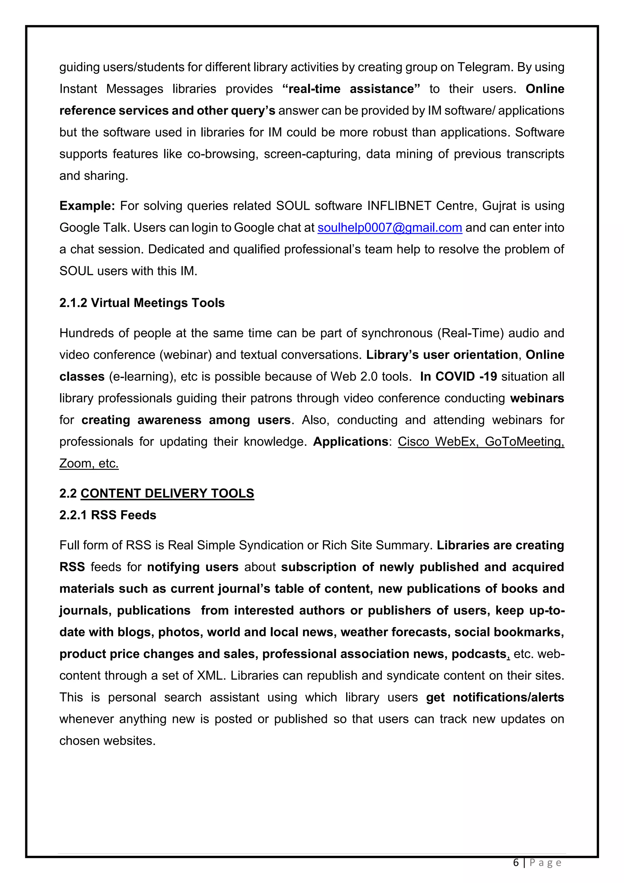 6 | P a g e
guiding users/students for different library activities by creating group on Telegram. By using
Instant Messages libraries provides “real-time assistance” to their users. Online
reference services and other query’s answer can be provided by IM software/ applications
but the software used in libraries for IM could be more robust than applications. Software
supports features like co-browsing, screen-capturing, data mining of previous transcripts
and sharing.
Example: For solving queries related SOUL software INFLIBNET Centre, Gujrat is using
Google Talk. Users can login to Google chat at soulhelp0007@gmail.com and can enter into
a chat session. Dedicated and qualified professional’s team help to resolve the problem of
SOUL users with this IM.
2.1.2 Virtual Meetings Tools
Hundreds of people at the same time can be part of synchronous (Real-Time) audio and
video conference (webinar) and textual conversations. Library’s user orientation, Online
classes (e-learning), etc is possible because of Web 2.0 tools. In COVID -19 situation all
library professionals guiding their patrons through video conference conducting webinars
for creating awareness among users. Also, conducting and attending webinars for
professionals for updating their knowledge. Applications: Cisco WebEx, GoToMeeting,
Zoom, etc.
2.2 CONTENT DELIVERY TOOLS
2.2.1 RSS Feeds
Full form of RSS is Real Simple Syndication or Rich Site Summary. Libraries are creating
RSS feeds for notifying users about subscription of newly published and acquired
materials such as current journal’s table of content, new publications of books and
journals, publications from interested authors or publishers of users, keep up-to-
date with blogs, photos, world and local news, weather forecasts, social bookmarks,
product price changes and sales, professional association news, podcasts, etc. web-
content through a set of XML. Libraries can republish and syndicate content on their sites.
This is personal search assistant using which library users get notifications/alerts
whenever anything new is posted or published so that users can track new updates on
chosen websites.
 