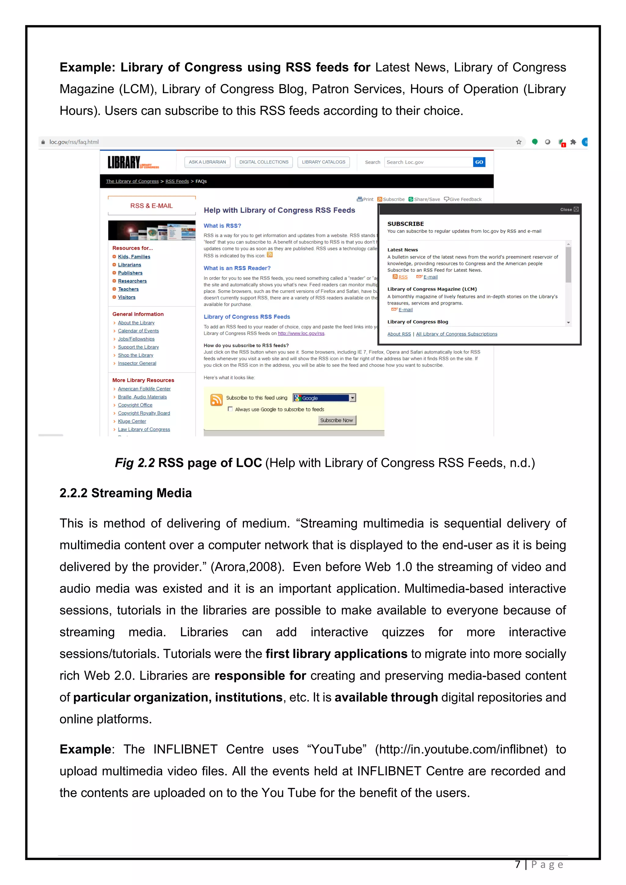 7 | P a g e
Example: Library of Congress using RSS feeds for Latest News, Library of Congress
Magazine (LCM), Library of Congress Blog, Patron Services, Hours of Operation (Library
Hours). Users can subscribe to this RSS feeds according to their choice.
Fig 2.2 RSS page of LOC (Help with Library of Congress RSS Feeds, n.d.)
2.2.2 Streaming Media
This is method of delivering of medium. “Streaming multimedia is sequential delivery of
multimedia content over a computer network that is displayed to the end-user as it is being
delivered by the provider.” (Arora,2008). Even before Web 1.0 the streaming of video and
audio media was existed and it is an important application. Multimedia-based interactive
sessions, tutorials in the libraries are possible to make available to everyone because of
streaming media. Libraries can add interactive quizzes for more interactive
sessions/tutorials. Tutorials were the first library applications to migrate into more socially
rich Web 2.0. Libraries are responsible for creating and preserving media-based content
of particular organization, institutions, etc. It is available through digital repositories and
online platforms.
Example: The INFLIBNET Centre uses “YouTube” (http://in.youtube.com/inflibnet) to
upload multimedia video files. All the events held at INFLIBNET Centre are recorded and
the contents are uploaded on to the You Tube for the benefit of the users.
 