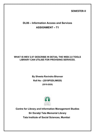 SEMESTER-II
DL06 – Information Access and Services
ASSIGNMENT – T1
WHAT IS WEV 2.0? DESCRIBE IN DETAIL THE WEB 2.0 TOOLS
LIBRARY CAN UTILISE FOR PROVIDING SERVICES.
By Shweta Ravindra Bhavsar
Roll No - (2019PGDLIM020)
(2019-2020)
Centre for Library and Information Management Studies
Sir Dorabji Tata Memorial Library
Tata Institute of Social Sciences, Mumbai
 