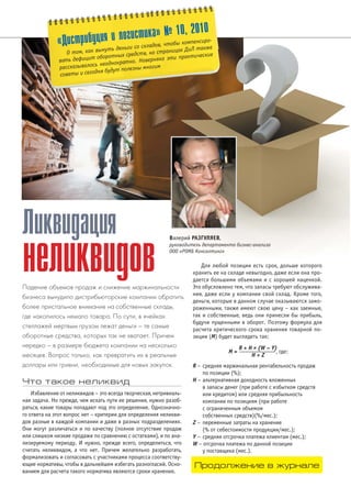 «Дистрибуция и логистика» № 10, 2010 
О том, как вынуть деньги со складов, чтобы компенсиро# 
вать дефицит оборотных средств, на страницах ДиЛ также 
рассказывалось неоднократно. Наверняка эти практические 
советы и сегодня будут полезны многим 
Что такое неликвид 
Валерий РАЗГУЛЯЕВ, 
руководитель департамента бизнес#анализа 
ООО «РОМБ Консалтинг» 
Избавление от неликвидов – это всегда творческая, нетривиаль 
ная задача. Но прежде, чем искать пути ее решения, нужно разоб 
раться, какие товары попадают под это определение. Однозначно 
го ответа на этот вопрос нет – критерии для определения неликви 
дов разные в каждой компании и даже в разных подразделениях. 
Они могут различаться и по качеству (полное отсутствие продаж 
или слишком низкие продажи по сравнению с остатками), и по ана 
лизируемому периоду. И нужно, прежде всего, определиться, что 
считать неликвидом, а что нет. Причем желательно разработать, 
формализовать и согласовать с участниками процесса соответству 
ющие нормативы, чтобы в дальнейшем избегать разногласий. Осно 
ванием для расчета такого норматива являются сроки хранения. 
Для любой позиции есть срок, дольше которого 
хранить ее на складе невыгодно, даже если она про 
дается большими объемами и с хорошей наценкой. 
Это обусловлено тем, что запасы требуют обслужива 
ния, даже если у компании свой склад. Кроме того, 
деньги, которые в данном случае оказываются замо 
роженными, также имеют свою цену – как заемные, 
так и собственные, ведь они принесли бы прибыль, 
будучи пущенными в оборот. Поэтому формула для 
расчета критического срока хранения товарной по 
зиции (М) будет выглядеть так: 
R + H x (W – Y) 
M = ———————, где: 
H + Z 
R – средняя маржинальная рентабельность продаж 
по позиции (%); 
Н – альтернативная доходность вложенных 
в запасы денег (при работе с избытком средств 
или кредитом) или средняя прибыльность 
компании по позициям (при работе 
с ограниченным объемом 
собственных средств)(%/мес.); 
Z – переменные затраты на хранение 
(% от себестоимости продукции/мес.); 
Y – средняя отсрочка платежа клиентам (мес.); 
W – отсрочка платежа по данной позиции 
у поставщика (мес.). 
Ликвидация 
неликвидов 
Падение объемов продаж и снижение маржинальности 
бизнеса вынудило дистрибьюторские компании обратить 
более пристальное внимание на собственные склады, 
где накопилось немало товара. По сути, в ячейках 
стеллажей мертвым грузом лежат деньги – те самые 
оборотные средства, которых так не хватает. Причем 
нередко – в размере бюджета компании на несколько 
месяцев. Вопрос только, как превратить их в реальные 
доллары или гривни, необходимые для новых закупок. 
Продолжение в журнале 
 
