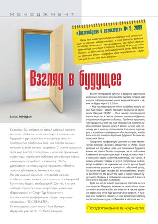 ВВззгглляядд вв ббууддуущщееее 
Любовь ГОЛОЦВАН 
Казалось бы, сегодня не самый удачный момент 
для того, чтобы пытаться заглянуть в отдаленное 
будущее – руководители и владельцы многих 
предприятий озабочены тем, как свести концы с 
концами в этом месяце, квартале. С осени прошлого 
года мир вокруг стал другим – исчезли привычные 
ориентиры, перестали работать отлаженные схемы, 
изменились потребности клиентов. Чтобы 
удержаться на плаву, нужно проявлять гибкость, 
приспосабливаться, меняться на ходу. 
Но как именно меняться, что делать сейчас, 
чтобы не только выжить, но и преуспеть в будущем? 
Каким оно будет, это будущее? Для тех, кто уже 
сегодня задается этими вопросами, компании 
«Евроиндекс» и «Спорт Тур Маркетинг» 
организовали конференцию под интригующим 
названием «ПОСЛЕЗАВТРА». 
Ее эпиграфом стали слова Поля Валери: 
«Будущее уже не то, что было раньше». 
80 топменеджеров крупных и средних украинских 
компаний получили возможность сделать первый шаг 
на пути к формированию нового видения бизнеса – ка 
ким он будет через 3, 5, 10 лет. 
– Мир послезавтра уже точно не будет таким, ка# 
ким был вчера, – уверен президент компании «Евроин 
декс» Валерий ПЕКАР. – Ни в смысле политической 
карты мира, ни в смысле основных принципов функци# 
онирования общества и бизнеса. Придется признать, 
что привычный для нас мир покоится на системе ми# 
фов, которым пришел конец. А взамен ничего нет. По# 
этому мы и решили организовать для наших партне# 
ров и клиентов конференцию «Послезавтра», чтобы 
хоть что#то понять в картинке будущего. Если мы хо# 
тим в нем быть. 
Программа конференции состояла из трех темати 
ческих блоков: «Бизнес», «Общество» и «Мир». Такое 
деление не случайно, ведь для понимания будущего 
важны не только бизнестенденции, но и глобальные 
изменения, которые происходят в мире, и локальные – 
в сознании наших клиентов, партнеров, нас самих. В 
новых условиях товары и услуги, популярные сейчас, 
могут оказаться не нужными, но чтото другое будет 
пользоваться спросом и приносить стабильный доход. 
Так каким же будет человек (он же потребитель) второ 
го десятилетия ХХІ века? Что будет с миром? Каким бу 
дет место Украины в глобальной экономике? И как все 
это в итоге повлияет на бизнес? 
Вряд ли ктото может однозначно ответить на все 
эти вопросы. Ведущие экономисты, политологи, соци 
альные психологи как бы высвечивают в тумане време 
ни отдельные, пока еще расплывчатые штрихи. И каж 
дый сам пытается сложить из них вероятную картину 
послезавтрашнего дня, чтобы найти в ней свое место. 
м е н е д ж м е н т 
«Дистрибуция и логистика» № 9, 2009 
Пять лет назад проходила конференция под интригую# 
щим названием «Послезавтра», в ходе которой ведущие 
эксперты попытались прогнозировать, как будет дальше 
развиваться ситуация в Украине. Конечно, не все прогнозы 
сбылись, но однозначно подтверждаются слова Поля Вале# 
ри, которые стали эпиграфом того мероприятия: «Буду# 
щее уже не то, что было раньше». 
Продолжение в журнале 
 