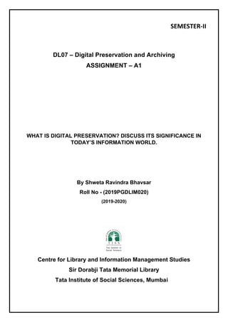 SEMESTER-II
DL07 – Digital Preservation and Archiving
ASSIGNMENT – A1
WHAT IS DIGITAL PRESERVATION? DISCUSS ITS SIGNIFICANCE IN
TODAY’S INFORMATION WORLD.
By Shweta Ravindra Bhavsar
Roll No - (2019PGDLIM020)
(2019-2020)
Centre for Library and Information Management Studies
Sir Dorabji Tata Memorial Library
Tata Institute of Social Sciences, Mumbai
 