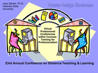 Virtual Professional Conferences within Courses: Training for Professionalism 23rd Annual Conference on Distance Teaching & Learning Course Design Showcase Jane Zahner, Ph.D. Valdosta State University 
