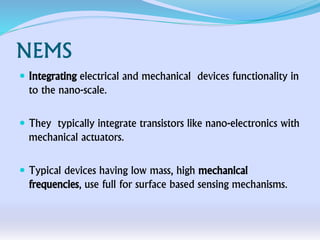 NEMS
 Integrating electrical and mechanical devices functionality in
to the nano-scale.
 They typically integrate transistors like nano-electronics with
mechanical actuators.
 Typical devices having low mass, high mechanical
frequencies, use full for surface based sensing mechanisms.
 