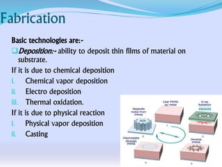Fabrication
Basic technologies are:-
Deposition:- ability to deposit thin films of material on
substrate.
If it is due to chemical deposition
i. Chemical vapor deposition
ii. Electro deposition
iii. Thermal oxidation.
If it is due to physical reaction
i. Physical vapor deposition
ii. Casting
 