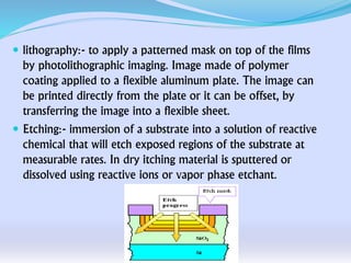  lithography:- to apply a patterned mask on top of the films
by photolithographic imaging. Image made of polymer
coating applied to a flexible aluminum plate. The image can
be printed directly from the plate or it can be offset, by
transferring the image into a flexible sheet.
 Etching:- immersion of a substrate into a solution of reactive
chemical that will etch exposed regions of the substrate at
measurable rates. In dry itching material is sputtered or
dissolved using reactive ions or vapor phase etchant.
 