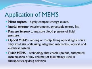 Application of MEMS
 Micro engines:- highly compact energy source.
 Inertial sensors:- Accelerometer, gyroscopic sensor. Etc.
 Pressure Sensor:- to measure blood pressure of fluid
pressure.
 Optical MEMS:- sensing or manipulating optical signals on a
very small size scale using integrated mechanical, optical, and
electrical systems .
 Fluidc MEMS:- technology that enables precise, automated
manipulation of tiny volumes of fluid mainly used in
therapeutics(eg.drug delivery)
 
