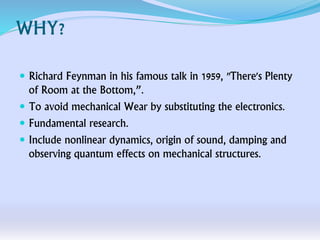 WHY?
 Richard Feynman in his famous talk in 1959, "There's Plenty
of Room at the Bottom,”.
 To avoid mechanical Wear by substituting the electronics.
 Fundamental research.
 Include nonlinear dynamics, origin of sound, damping and
observing quantum effects on mechanical structures.
 