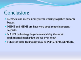 Conclusion:
 Electrical and mechanical systems working together perform
better.
 MEMS and NEMS are have very good scope in present
scenario.
 NANO technology helps in maintaining the most
sophisticated mechanism the we ever know.
 Future of these technology may be PEMS,FEMS,AEMS.etc.
 