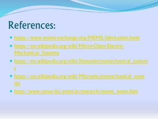 References:
 https://www.mems-exchange.org/MEMS/fabrication.html
 https://en.wikipedia.org/wiki/Micro-Opto-Electro-
Mechanical_Systems
 https://en.wikipedia.org/wiki/Nanoelectromechanical_system
s
 https://en.wikipedia.org/wiki/Microelectromechanical_syste
ms
 http://www.cense.iisc.ernet.in/research/mems_nems.htm
 