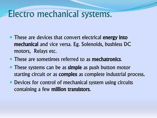 Electro mechanical systems.
 These are devices that convert electrical energy into
mechanical and vice versa. Eg. Solenoids, bushless DC
motors, Relays etc.
 These are sometimes referred to as mechatronics.
 These systems can be as simple as push button motor
starting circuit or as complex as complete industrial process.
 Devices for control of mechanical system using circuits
containing a few million transistors.
 
