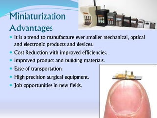 Miniaturization
Advantages
 It is a trend to manufacture ever smaller mechanical, optical
and electronic products and devices.
 Cost Reduction with improved efficiencies.
 Improved product and building materials.
 Ease of transportation
 High precision surgical equipment.
 Job opportunities in new fields.
 