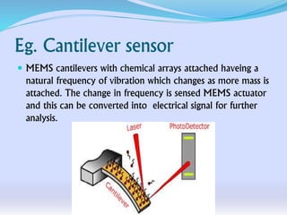 Eg. Cantilever sensor
 MEMS cantilevers with chemical arrays attached haveing a
natural frequency of vibration which changes as more mass is
attached. The change in frequency is sensed MEMS actuator
and this can be converted into electrical signal for further
analysis.
 