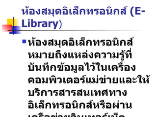 ห้องสมุดอิเล็กทรอนิกส์  (E-Library ) ห้องสมุดอิเล็กทรอนิกส์   หมายถึงแหล่งความรู้ที่บันทึกข้อมูลไว้ในเครื่องคอมพิวเตอร์แม่ข่ายและให้บริการสารสนเทศทางอิเล็กทรอนิกส์หรือผ่านเครือข่ายอินเทอร์เน็ต   