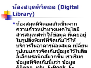 ห้องสมุดดิจิตอล  ( Digital Library) ห้องสมุดดิจิตอลเกิดขึ้นจากความก้าวหน้าทางเทคโนโลยีสารสนเทศทำให้ข้อมูล   ที่เคยอยู่ในรูปสิ่งพิมพ์ที่จัดเก็บไว้ให้บริการในอาคารห้องสมุด   เปลี่ยนรูปแบบการจัดเก็บข้อมูลไว้ในสื่ออิเล็กทรอนิกส์มากขึ้น   เราเรียกข้อมูลที่จัดเก็บนั้นว่า   ข้อมูลดิจิตอล   เช่น  E-Book, E-Journal, E-Paper  ฯลฯ 