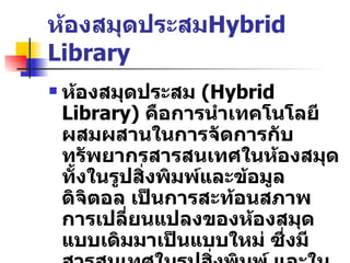 ห้องสมุดประสม Hybrid Library ห้องสมุดประสม   (Hybrid Library)  คือการนำเทคโนโลยีผสมผสานในการจัดการกับทรัพยากรสารสนเทศในห้องสมุด   ทั้งในรูปสิ่งพิมพ์และข้อมูลดิจิตอล   เป็นการสะท้อนสภาพการเปลี่ยนแปลงของห้องสมุดแบบเดิมมาเป็นแบบใหม่   ซึ่งมีสารสนเทศในรูปสิ่งพิมพ์   และในรูปแบบดิจิตอลไม่เฉพาะรูปแบบใดรูปแบบหนึ่ง   