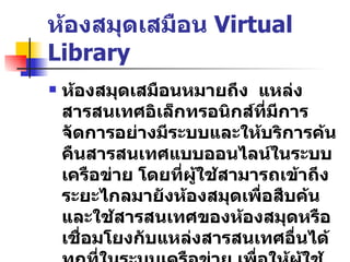ห้องสมุดเสมือน  Virtual Library ห้องสมุดเสมือนหมายถึง  แหล่งสารสนเทศอิเล็กทรอนิกส์ที่มีการจัดการอย่างมีระบบและให้บริการค้นคืนสารสนเทศแบบออนไลน์ในระบบเครือข่าย   โดยที่ผู้ใช้สามารถเข้าถึงระยะไกลมายังห้องสมุดเพื่อสืบค้นและใช้สารสนเทศของห้องสมุดหรือเชื่อมโยงกับแหล่งสารสนเทศอื่นได้ทุกที่ในระบบเครือข่าย   เพื่อให้ผู้ใช้สามารถใช้ได้ทุกเมื่อที่ต้องการอย่างมีประสิทธิภาพและประสิทธิผล 