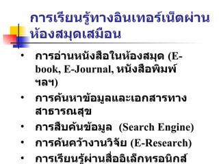 การเรียนรู้ทางอินเทอร์เน็ตผ่านห้องสมุดเสมือน การอ่านหนังสือในห้องสมุด  (E-book, E-Journal,  หนังสือพิมพ์ ฯลฯ ) การค้นหาข้อมูลและเอกสารทางสาธารณสุข การสืบค้นข้อมูล   (Search Engine)  การค้นคว้างานวิจัย   (E-Research) การเรียนรู้ผ่านสื่ออิเล็กทรอนิกส์  (E-Learning) 